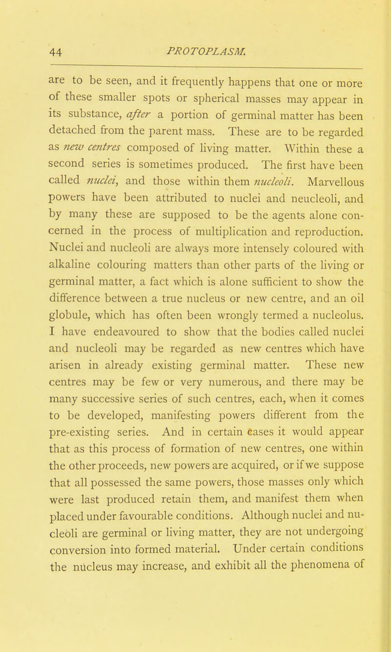 are to be seen, and it frequently happens that one or more of these smaller spots or spherical masses may appear in its substance, after a portion of germinal matter has been detached from the parent mass. These are to be regarded as new centres composed of living matter. Within these a second series is sometimes produced. The first have been called nuclei, and those within them tiiicleoli. Marvellous powers have been attributed to nuclei and neucleoli, and by many these are supposed to be the agents alone con- cerned in the process of multiplication and reproduction. Nuclei and nucleoli are always more intensely coloured with alkaline colouring matters than other parts of the living or germinal matter, a fact which is alone sufficient to show the difference between a true nucleus or new centre, and an oil globule, which has often been wrongly termed a nucleolus. I have endeavoured to show that the bodies called nuclei and nucleoli may be regarded as new centres which have arisen in already existing germinal matter. These new centres may be few or very numerous, and there may be many successive series of such centres, each, when it comes to be developed, manifesting powers different from the pre-existing series. And in certain Gases it would appear that as this process of formation of new centres, one within the other proceeds, new powers are acquired, or if we suppose that all possessed the same powers, those masses only which were last produced retain them, and manifest them when placed under favourable conditions. Although nuclei and nu- cleoli are germinal or living matter, they are not undergoing conversion into formed material. Under certain conditions the nucleus may increase, and exhibit all the phenomena of
