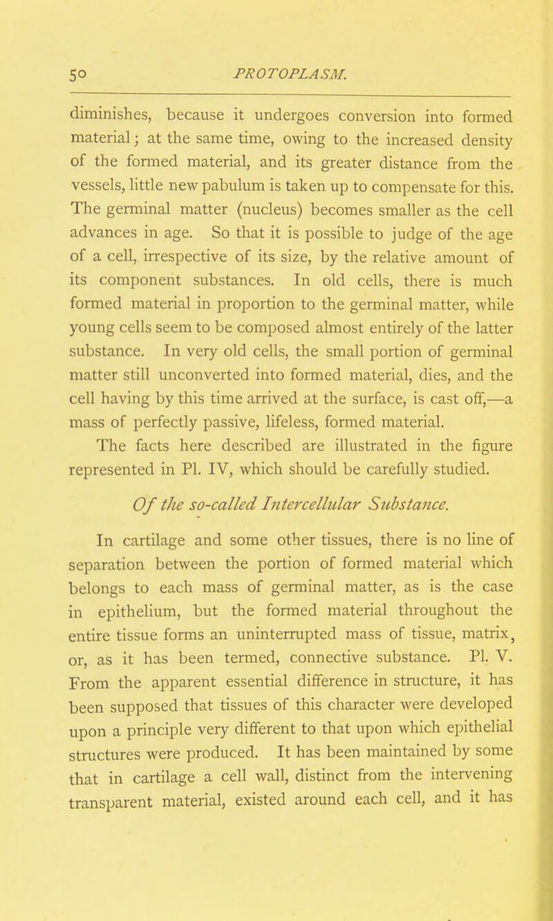 diminishes, because it undergoes conversion into formed material; at the same time, owing to the increased density of the formed material, and its greater distance from the vessels, little new pabulum is taken up to compensate for this. The germinal matter (nucleus) becomes smaller as the cell advances in age. So that it is possible to judge of the age of a cell, irrespective of its size, by the relative amount of its component substances. In old cells, there is much formed material in proportion to the germinal matter, while young cells seem to be composed almost entirely of the latter substance. In very old cells, the small portion of germinal matter still unconverted into formed material, dies, and the cell having by this time arrived at the surface, is cast off,—a mass of perfectly passive, lifeless, formed material. The facts here described are illustrated in the figure represented in PI. IV, which should be carefully studied. Of the so-called Intercellular Substance. In cartilage and some other tissues, there is no line of separation between the portion of formed material which belongs to each mass of germinal matter, as is the case in epithelium, but the formed material throughout the entire tissue forms an uninterrupted mass of tissue, matrix, or, as it has been termed, connective substance. PI. V. From the apparent essential difference in structure, it has been supposed that tissues of this character were developed upon a principle very different to that upon which epithelial structures were produced. It has been maintained by some that in cartilage a cell wall, distinct from the intervening transparent material, existed around each cell, and it has