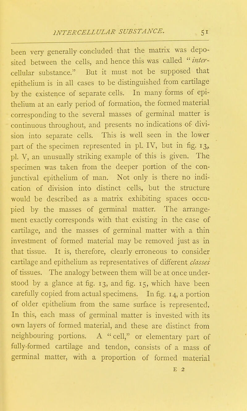 INTERCELLULAR SUBSTANCE. been very generally concluded that the matrix was depo- sited between the cells, and hence this was called  mter- cellular substance. But it must not be supposed that epithelium is in all cases to be distinguished from cartilage by the existence of separate cells. In many forms of epi- thelium at an early period of formation, the formed material corresponding to the several masses of germinal matter is continuous throughout, and presents no indications of divi- sion into separate cells. This is well seen in the lower part of the specimen represented in pi. IV, but in fig. 13, pi. V, an unusually striking example of this is given. The specimen was taken from the deeper portion of the con- junctival epithelium of man. Not only is there no indi- cation of division into distinct cells, but the structure would be described as a matrix exhibiting spaces occu^ pied by the masses of germinal matter. The arrange- ment exactly corresponds with that existing in the case of cartilage, and the masses of germinal matter with a thin investment of formed material may be removed just as in that tissue. It is, therefore, clearly erroneous to consider cartilage and epithelium as representatives of different classes of tissues. The analogy between them will be at once under- stood by a glance at fig. 13, and fig. 15, which have been carefully copied from actual specimens. In fig. 14, a portion of older epithelium from the same surface is represented. In this, each mass of germinal matter is invested with its own layers of formed material, and these are distinct from neighbouring portions. A cell, or elementary part of fully-formed cartilage and tendon, consists of a mass of germinal matter, with a proportion of formed material E 2