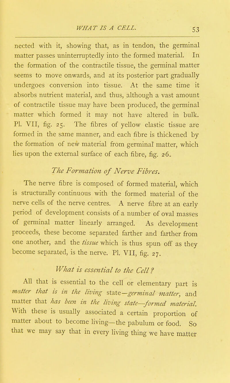 WHAT IS A CELL. nected with it, showing that, as in tendon, the germinal matter passes uninterruptedly into the formed material. In the formation of the contractile tissue, the germinal matter seems to move onwards, and at its posterior part gradually undergoes conversion into tissue. At the same time it absorbs nutrient material, and thus, although a vast amount of contractile tissue may have been produced, the germinal matter which foiTned it may not have altered in bulk. PI. VII, fig. 25. The fibres of yellow elastic tissue are formed in the same manner, and each fibre is thickened by the formation of new material from germinal matter, which lies upon the external surface of each fibre, fig. 26. The Formation of Nerve Fibres. The nerve fibre is composed of formed material, which is structurally continuous with the formed material of the nerve cells of the nerve centres. A nerve fibre at an early period of development consists of a number of oval masses of germinal matter hnearly arranged. As development proceeds, these become separated farther and farther from one another, and the tissue which is thus spun off as they become separated, is the nerve. PI. VII, fig. 27. What is essential to the Cell? All that is essential to the cell or elementary part is matter that is in the livittg ?,tdX&—germinal matter, and matter that has been in the living state—formed material. With these is usually associated a certain proportion of matter about to become living—the pabulum or food. So that we may say that in every living thing we have matter