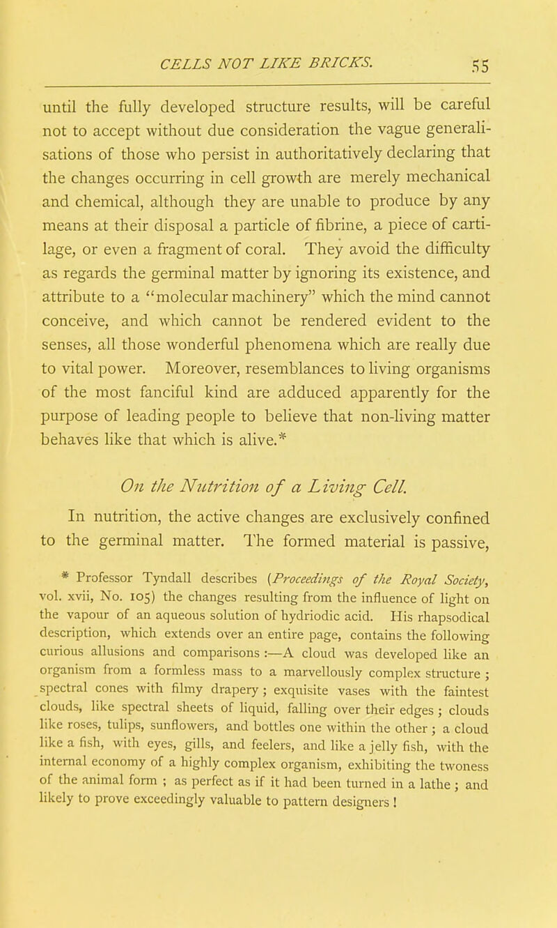 until the fully developed structure results, will be careful not to accept without due consideration the vague generali- sations of those who persist in authoritatively declaring that the changes occurring in cell growth are merely mechanical and chemical, although they are unable to produce by any means at their disposal a particle of fibrine, a piece of carti- lage, or even a fragment of coral. They avoid the difficulty as regards the germinal matter by ignoring its existence, and attribute to a molecular machinery which the mind cannot conceive, and which cannot be rendered evident to the senses, all those wonderful phenomena which are really due to vital power. Moreover, resemblances to living organisms of the most fanciful kind are adduced apparently for the purpose of leading people to beUeve that non-living matter behaves like that which is alive.* On the Nutrition of a Living Cell. In nutrition, the active changes are exclusively confined to the germinal matter. The formed material is passive, * Professor Tyndall describes {Proceedings of the Royal Society, vol. xvii, No. 105) the changes resulting from the influence of light on the vapour of an aqueous solution of hydriodic acid. His rhapsodical description, which extends over an entire page, contains the following curious allusions and comparisons :—A cloud was developed like an organism from a formless mass to a marvellously complex structure ; spectral cones with filmy drapery ; exquisite vases with the faintest clouds, like spectral sheets of liquid, falling over their edges ; clouds like roses, tulips, sunflowers, and bottles one within the other ; a cloud like a fish, witli eyes, gills, and feelers, and like a jelly fish, with the internal economy of a highly complex organism, exhibiting the twoness of the animal form ; as perfect as if it had been turned in a lathe; and likely to prove exceedingly valuable to pattern designers !