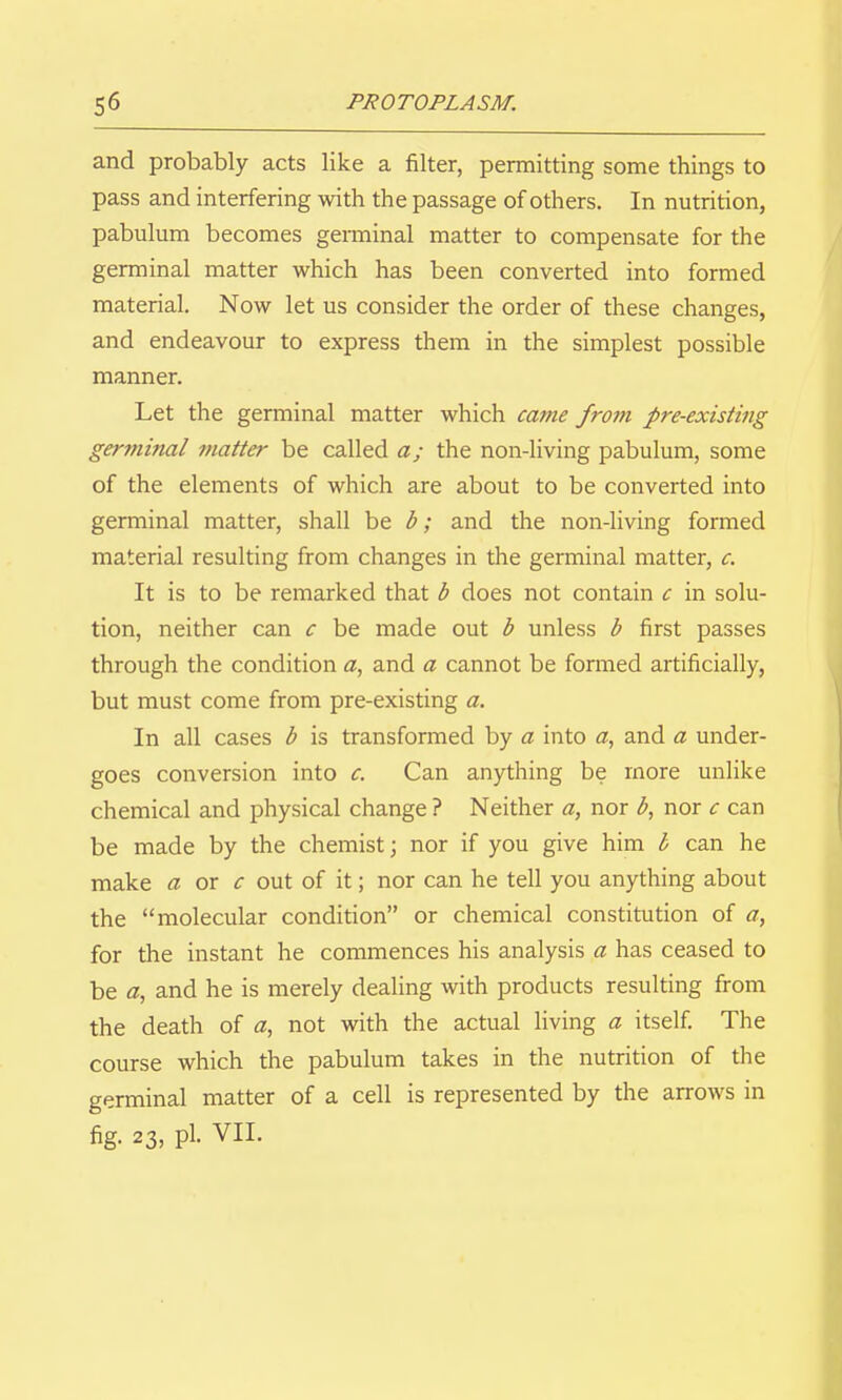 and probably acts like a filter, permitting some things to pass and interfering with the passage of others. In nutrition, pabulum becomes germinal matter to compensate for the germinal matter which has been converted into formed material. Now let us consider the order of these changes, and endeavour to express them in the simplest possible manner. Let the germinal matter which came from pre-existing germinal matter be called a; the non-living pabulum, some of the elements of which are about to be converted into germinal matter, shall be b; and the non-living formed material resulting from changes in the germinal matter, c. It is to be remarked that b does not contain c in solu- tion, neither can c be made out b unless b first passes through the condition (2, and a cannot be formed artificially, but must come from pre-existing a. In all cases b is transformed by a into a, and a under- goes conversion into c. Can anything be more unlike chemical and physical change ? Neither a, nor b, nor c can be made by the chemist; nor if you give him b can he make a ox c out of it; nor can he tell you anything about the molecular condition or chemical constitution of a, for the instant he commences his analysis a has ceased to be a, and he is merely dealing with products resulting from the death of a, not with the actual living a itself The course which the pabulum takes in the nutrition of the germinal matter of a cell is represented by the arrows in fig- 23, pi. VII.