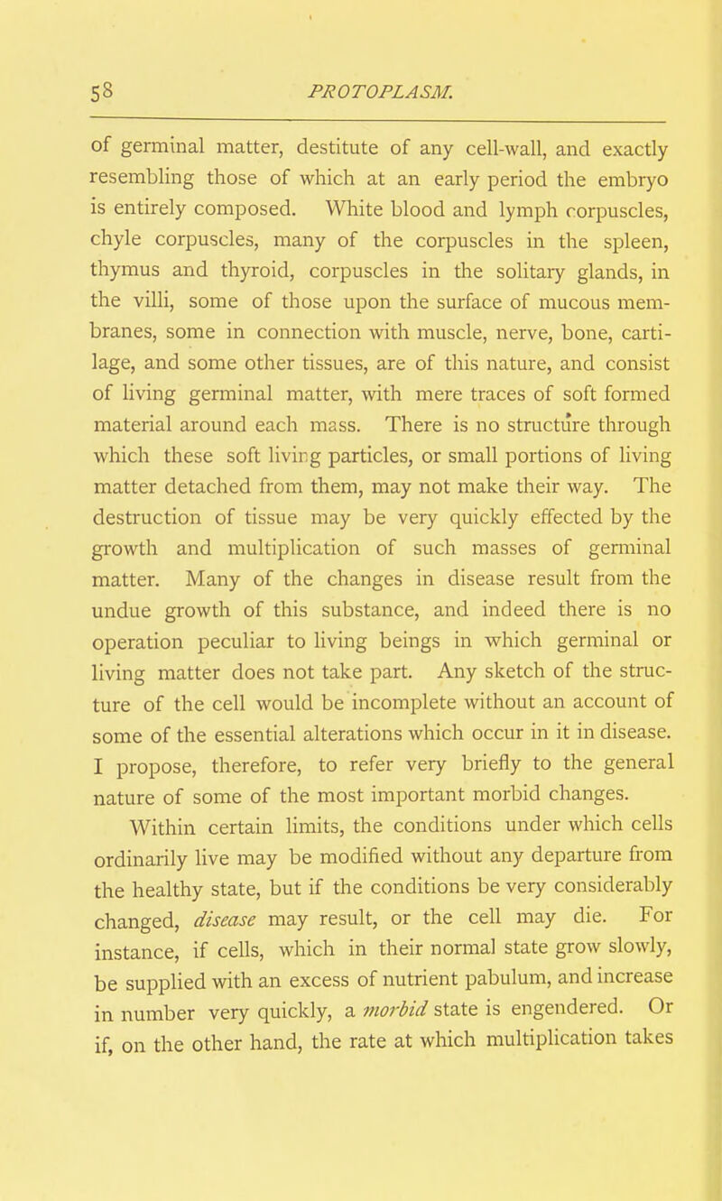 of germinal matter, destitute of any cell-wall, and exactly resembling those of which at an early period the embryo is entirely composed. White blood and lymph corpuscles, chyle corpuscles, many of the corpuscles in the spleen, thymus and thyroid, corpuscles in the solitary glands, in the villi, some of those upon the surface of mucous mem- branes, some in connection with muscle, nerve, bone, carti- lage, and some other tissues, are of this nature, and consist of living germinal matter, with mere traces of soft formed material around each mass. There is no structure through which these soft living particles, or small portions of living matter detached from them, may not make their way. The destruction of tissue may be very quickly effected by the growth and multiplication of such masses of gemiinal matter. Many of the changes in disease result from the undue growth of this substance, and indeed there is no operation peculiar to living beings in which germinal or living matter does not take part. Any sketch of the struc- ture of the cell would be incomplete without an account of some of the essential alterations which occur in it in disease. I propose, therefore, to refer very briefly to the general nature of some of the most important morbid changes. Within certain Umits, the conditions under which cells ordinarily live may be modified without any departure from the healthy state, but if the conditions be very considerably changed, disease may result, or the cell may die. For instance, if cells, which in their normal state grow slowly, be supplied with an excess of nutrient pabulum, and increase in number very quickly, a morbid state is engendered. Or if, on the other hand, the rate at which multiplication takes