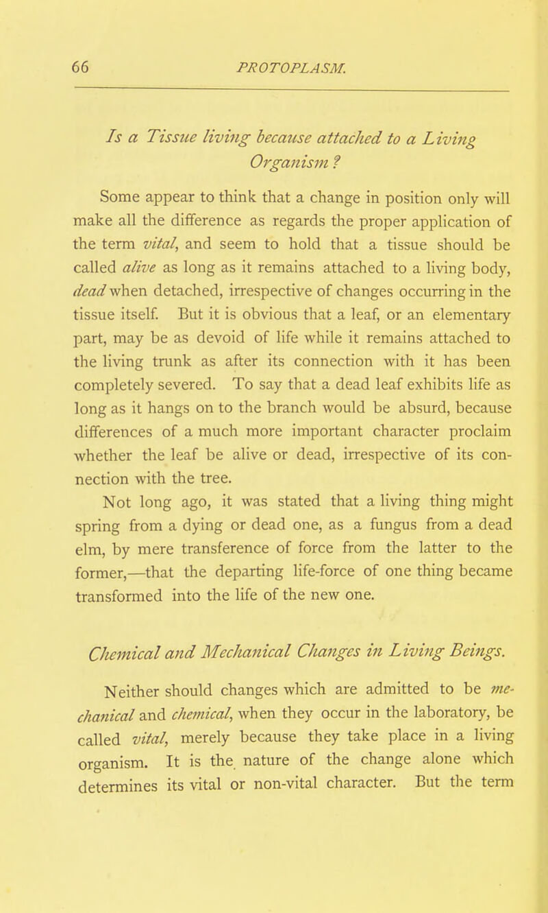 Is a Tissue livmg because attached to a Living Orgaiiism ? Some appear to think that a change in position only will make all the difference as regards the proper application of the term vital, and seem to hold that a tissue should be called alive as long as it remains attached to a living body, dead when detached, irrespective of changes occurring in the tissue itself But it is obvious that a leaf, or an elementary part, may be as devoid of life while it remains attached to the living trunk as after its connection with it has been completely severed. To say that a dead leaf exhibits life as long as it hangs on to the branch would be absurd, because differences of a much more important character proclaim whether the leaf be alive or dead, irrespective of its con- nection with the tree. Not long ago, it was stated that a living thing might spring from a dying or dead one, as a fungus from a dead elm, by mere transference of force from the latter to the former,—that the departing life-force of one thing became transformed into the life of the new one. Chemical and Mechanical Changes in Living Beings. Neither should changes which are admitted to be 7)16- chanical and chemical, when they occur in the laboratory, be called vital, merely because they take place in a living organism. It is the nature of the change alone which determines its vital or non-vital character. But the term