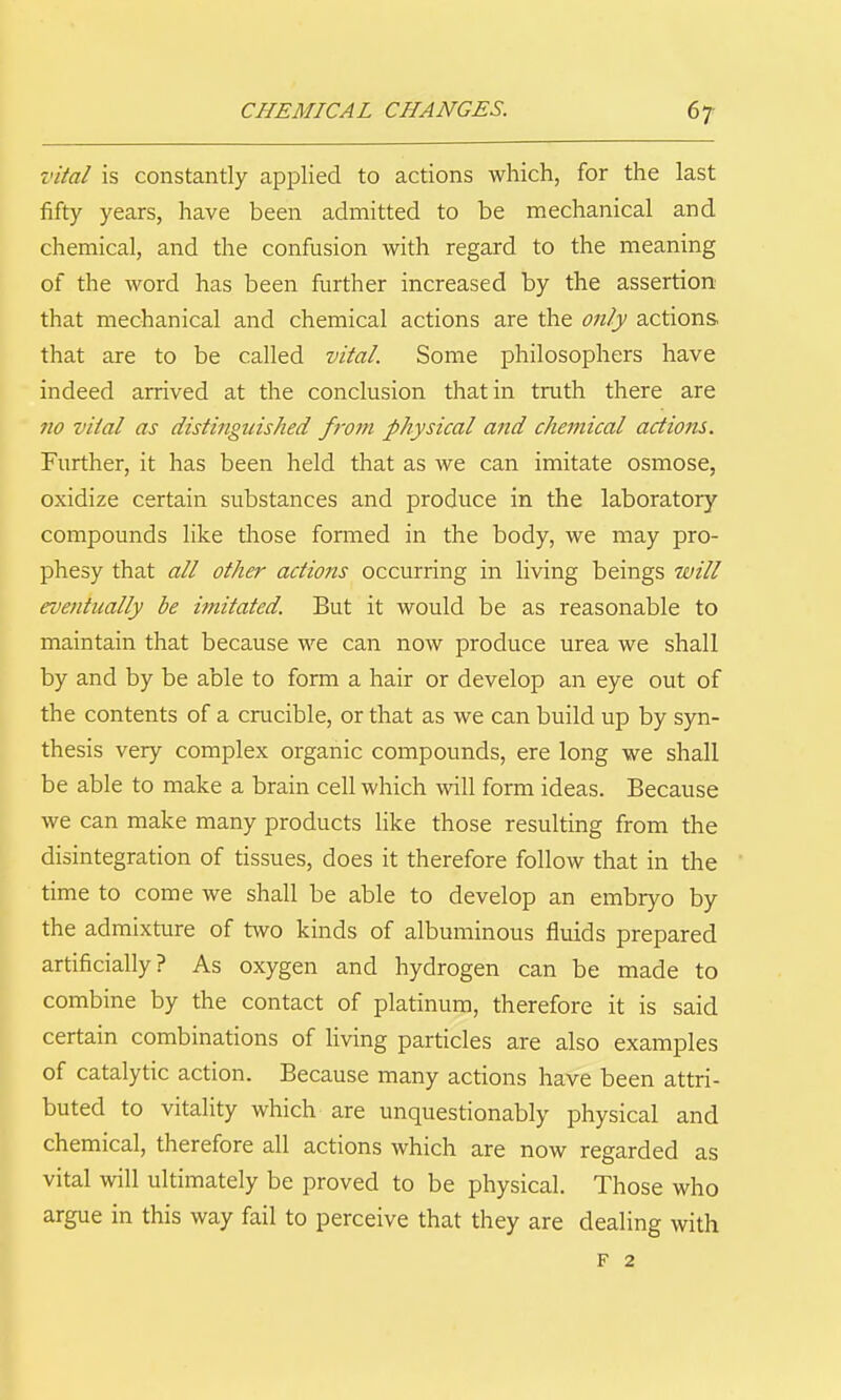 CHEMICAL CHANGES. 67- vital is constantly applied to actions which, for the last fifty years, have been admitted to be mechanical and chemical, and the confusion with regard to the meaning of the word has been further increased by the assertion that mechanical and chemical actions are the only actions that are to be called vital. Some philosophers have I indeed arrived at the conclusion that in truth there are 710 vital as distinguished from physical and chemical actions. Further, it has been held that as we can imitate osmose, oxidize certain substances and produce in the laboratory compounds like those formed in the body, we may pro- phesy that all other actions occurring in living beings will eventually be imitated. But it would be as reasonable to maintain that because we can now produce urea we shall by and by be able to form a hair or develop an eye out of the contents of a crucible, or that as we can build up by syn- thesis very complex organic compounds, ere long we shall be able to make a brain cell which will form ideas. Because we can make many products like those resulting from the disintegration of tissues, does it therefore follow that in the time to come we shall be able to develop an embryo by the admixture of two kinds of albuminous fluids prepared artificially? As oxygen and hydrogen can be made to combine by the contact of platinum, therefore it is said certain combinations of living particles are also examples of catalytic action. Because many actions have been attri- buted to vitality which are unquestionably physical and chemical, therefore all actions which are now regarded as vital will ultimately be proved to be physical. Those who argue in this way fail to perceive that they are dealing with F 2