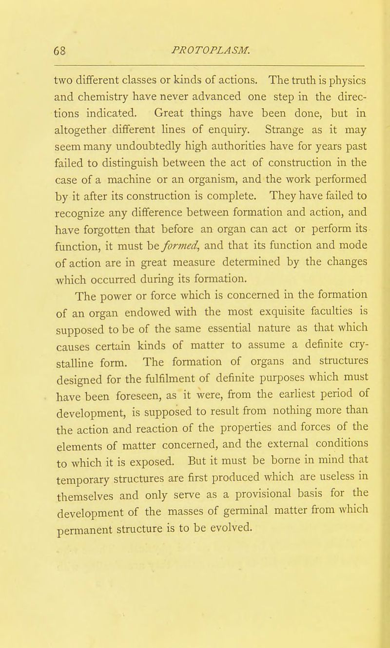 two different classes or kinds of actions. The truth is physics and chemistry have never advanced one step in the direc- tions indicated. Great things have been done, but in altogether different lines of enquiry. Strange as it may seem many undoubtedly high authorities have for years past failed to distinguish between the act of construction in the case of a machine or an organism, and the work performed by it after its construction is complete. They have failed to recognize any difference between formation and action, and have forgotten that before an organ can act or perform its function, it must be for77ied^ and that its function and mode of action are in great measure determined by the changes which occurred during its formation. The power or force which is concerned in the formation of an organ endowed with the most exquisite faculties is supposed to be of the same essential nature as that which causes certain kinds of matter to assume a definite cry- stalline form. The fomiation of organs and structures designed for the fulfilment of definite purposes which must have been foreseen, as it were, from the earliest period of development, is supposed to result from nothing more than the action and reaction of the properties and forces of the elements of matter concerned, and the external conditions to which it is exposed. But it must be borne in mind that temporary structures are first produced which are useless in themselves and only serve as a provisional basis for the development of the masses of germinal matter from which permanent structure is to be evolved.
