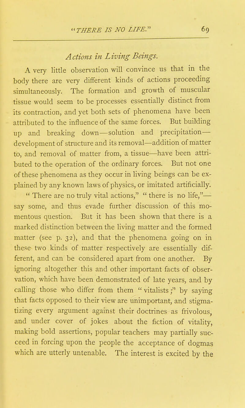 Actions in Living Beings. A very little observation will convince us that in the body there are very different kinds of actions proceeding simultaneously. The formation and growth of muscular tissue would seem to be processes essentially distinct from its contraction, and yet both sets of phenomena have been attributed to the influence of the same forces. But building up and breaking down—solution and precipitation— development of structure and its removal—addition of matter to, and removal of matter from, a tissue—have been attri- buted to the operation of the ordinary forces. But not one of these phenomena as they occur in living beings can be ex- plained by any known laws of physics, or imitated artificially.  There are no truly vital actions,  there is no life,— say some, and thus evade further discussion of this mo- mentous question. But it has been shown that there is a marked distinction between the living matter and the fomaed matter (see p. 32), and that the phenomena going on in these two kinds of matter respectively are essentially dif- ferent, and can be considered apart from one another. By ignoring altogether this and other important facts of obser- vation, which have been demonstrated of late years, and by calling those who differ from them  vitalists; by saying that facts opposed to their view are unimportant, and stigma- tizing every argument against their doctrines as frivolous, and under cover of jokes about the fiction of vitality, making bold assertions, popular teachers may partially suc- ceed in forcing upon the people the acceptance of dogmas which are utterly untenable. The interest is excited by the