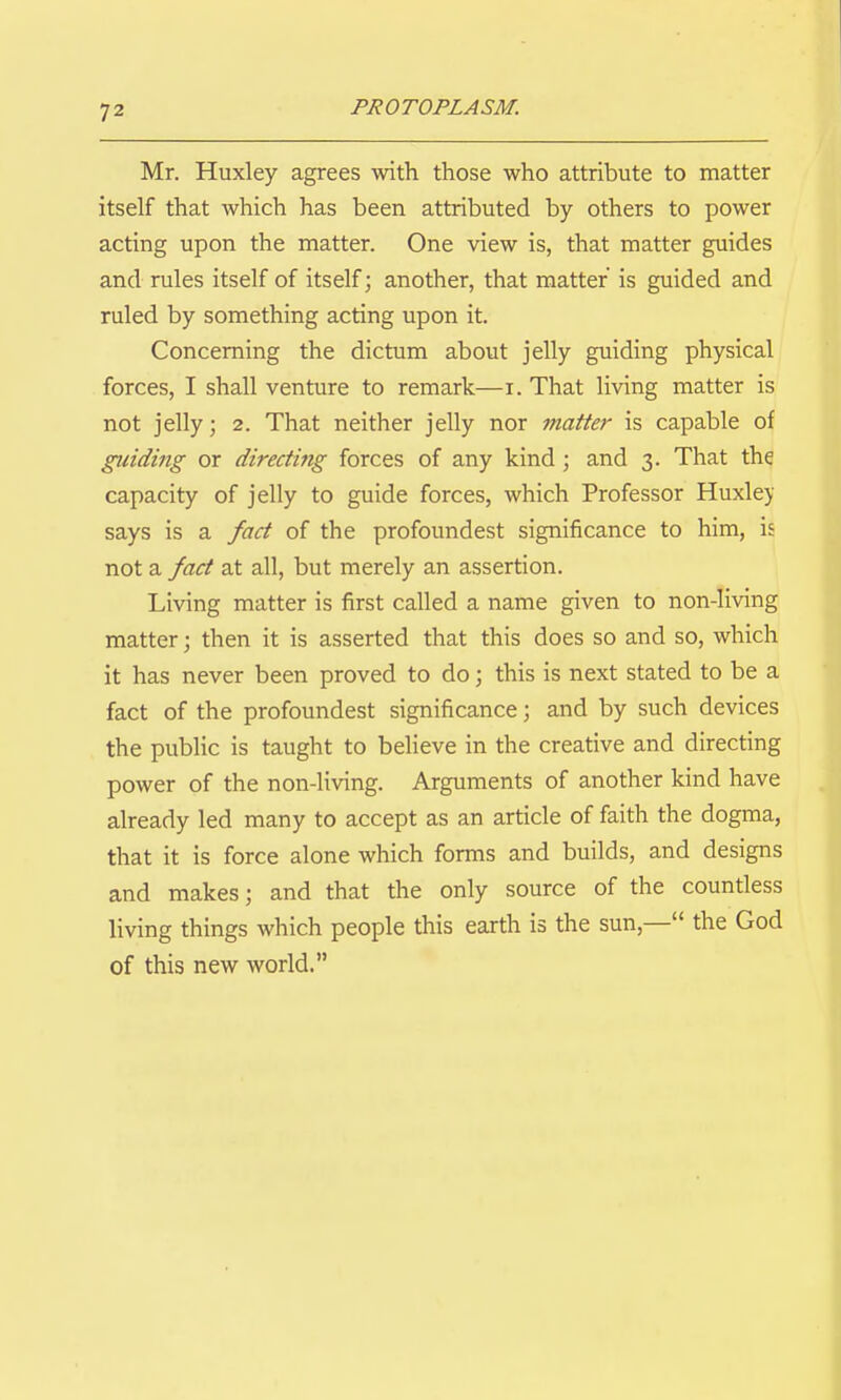 Mr. Huxley agrees with those who attribute to matter itself that which has been attributed by others to power acting upon the matter. One view is, that matter guides and rules itself of itself; another, that matter is guided and ruled by something acting upon it. Concerning the dictum about jelly guiding physical forces, I shall venture to remark—i. That living matter is not jelly; 2. That neither jelly nor matter is capable of guiding or directing forces of any kind; and 3. That the capacity of jelly to guide forces, which Professor Huxle>' says is a fact of the profoundest significance to him, is not a fact at all, but merely an assertion. Living matter is first called a name given to non-living matter; then it is asserted that this does so and so, which it has never been proved to do; this is next stated to be a fact of the profoundest significance; and by such devices the public is taught to believe in the creative and directing power of the non-living. Arguments of another kind have already led many to accept as an article of faith the dogma, that it is force alone which forms and builds, and designs and makes; and that the only source of the countless living things which people this earth is the sun,— the God of this new world.