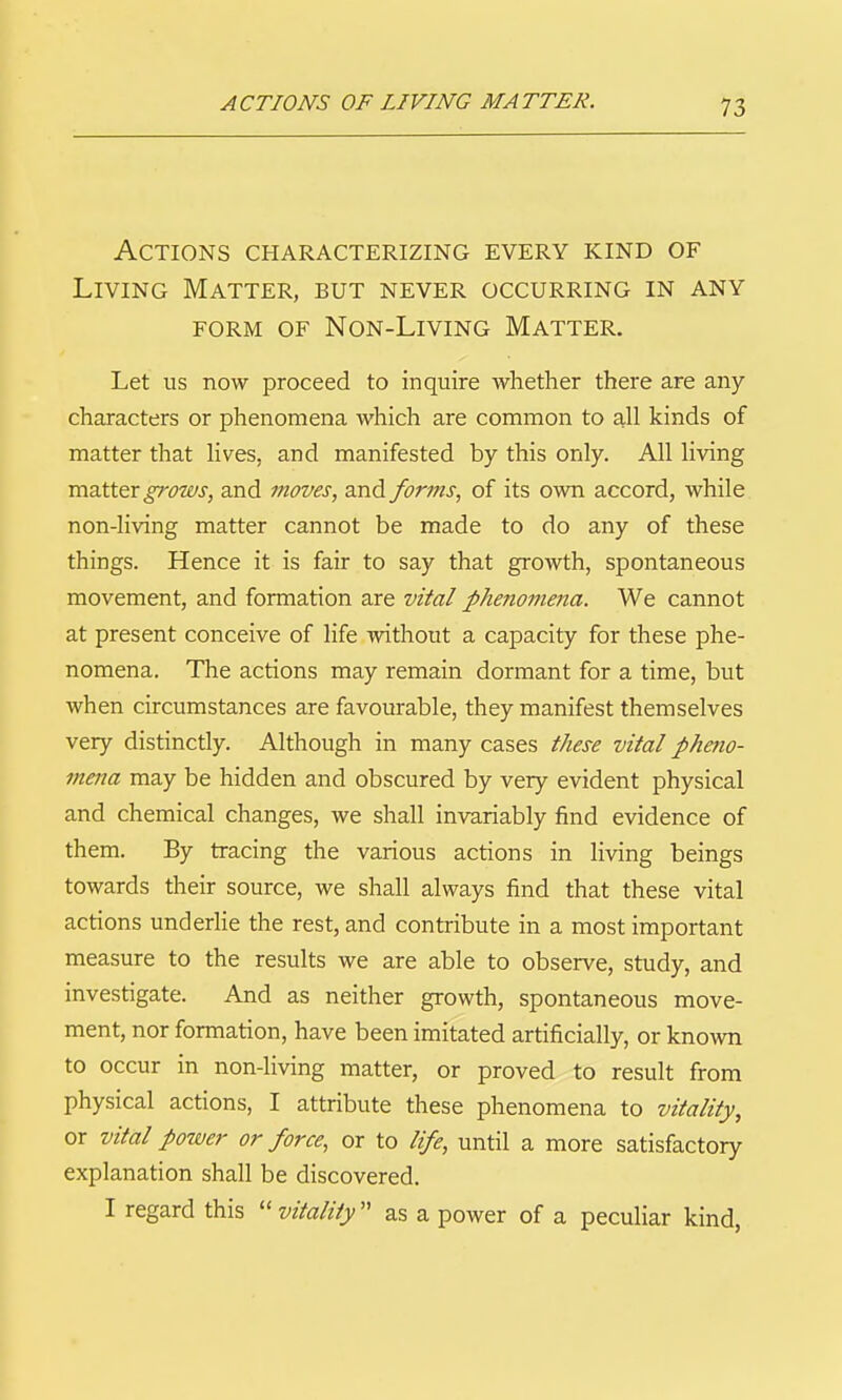 Actions characterizing every kind of Living Matter, but never occurring in any form of non-llving matter. Let us now proceed to inquire whether there are any characters or phenomena which are common to all kinds of matter that lives, and manifested by this only. All living matter grows, and moves, and forms, of its own accord, while non-living matter cannot be made to do any of these things. Hence it is fair to say that growth, spontaneous movement, and formation are vital phenomena. We cannot at present conceive of life without a capacity for these phe- nomena. The actions may remain dormant for a time, but when circumstances are favourable, they manifest themselves very distinctly. Although in many cases these vital phetio- mena may be hidden and obscured by very evident physical and chemical changes, we shall invariably find evidence of them. By tracing the various actions in living beings towards their source, we shall always find that these vital actions underhe the rest, and contribute in a most important measure to the results we are able to observe, study, and investigate. And as neither growth, spontaneous move- ment, nor formation, have been imitated artificially, or known to occur in non-living matter, or proved to result from physical actions, I attribute these phenomena to vitality, or vital power or force, or to life, until a more satisfactory explanation shall be discovered. I regard this  vitality as a power of a peculiar kind,