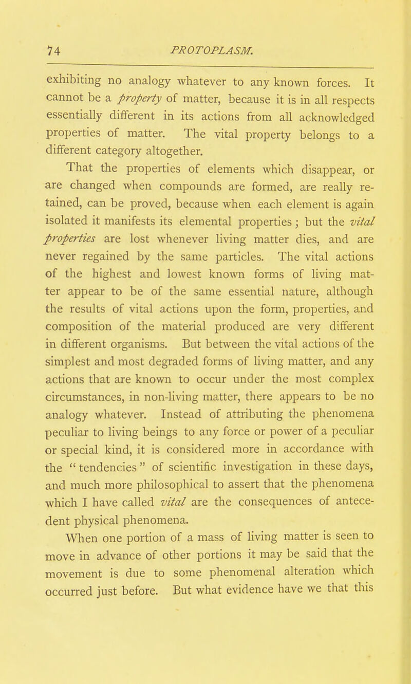exhibiting no analogy whatever to any known forces. It cannot be a property of matter, because it is in all respects essentially different in its actions from all acknowledged properties of matter. The vital property belongs to a different category altogether. That the properties of elements which disappear, or are changed when compounds are formed, are really re- tained, can be proved, because when each element is again isolated it manifests its elemental properties; but the vital properties are lost whenever living matter dies, and are never regained by the same particles. The vital actions of the highest and lowest known forms of living mat- ter appear to be of the same essential nature, although the results of vital actions upon the form, properties, and composition of the material produced are very different in different organisms. But between the vital actions of the simplest and most degraded forms of living matter, and any actions that are known to occur under the most complex circumstances, in non-living matter, there appears to be no analogy whatever. Instead of attributing the phenomena pecuhar to living beings to any force or power of a pecuHar or special kind, it is considered more in accordance with the tendencies of scientific investigation in these days, and much more philosophical to assert that the phenomena which I have called vital are the consequences of antece- dent physical phenomena. When one portion of a mass of living matter is seen to move in advance of other portions it may be said that the movement is due to some phenomenal alteration which occurred just before. But what evidence have we that this