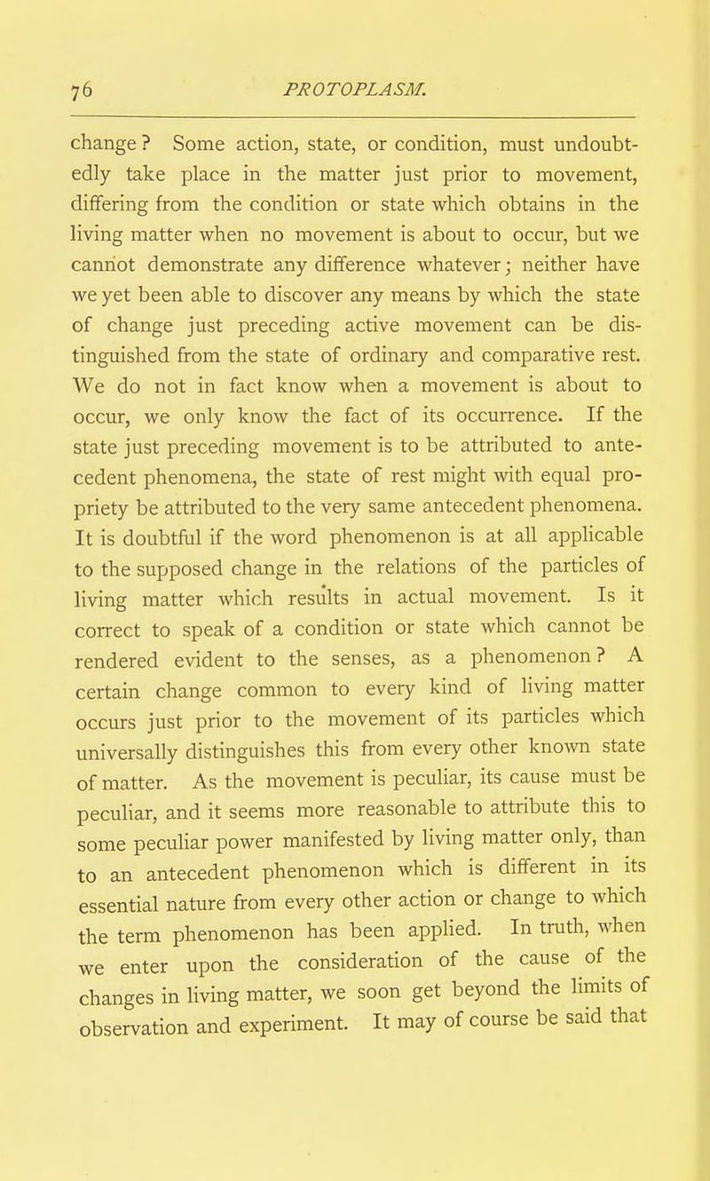 change ? Some action, state, or condition, must undoubt- edly take place in the matter just prior to movement, differing from the condition or state which obtains in the living matter when no movement is about to occur, but we cannot demonstrate any difference whatever; neither have we yet been able to discover any means by which the state of change just preceding active movement can be dis- tinguished from the state of ordinary and comparative rest. We do not in fact know when a movement is about to occur, we only know the fact of its occun-ence. If the state just preceding movement is to be attributed to ante- cedent phenomena, the state of rest might with equal pro- priety be attributed to the very same antecedent phenomena. It is doubtful if the word phenomenon is at all applicable to the supposed change in the relations of the particles of living matter which results in actual movement. Is it correct to speak of a condition or state which cannot be rendered evident to the senses, as a phenomenon? A certain change common to every kind of living matter occurs just prior to the movement of its particles which universally distinguishes this from every other known state of matter. As the movement is peculiar, its cause must be peculiar, and it seems more reasonable to attribute this to some pecuUar power manifested by living matter only, than to an antecedent phenomenon which is different in its essential nature from every other action or change to which the term phenomenon has been applied. In truth, when we enter upon the consideration of the cause of the changes in living matter, we soon get beyond the limits of observation and experiment. It may of course be said that