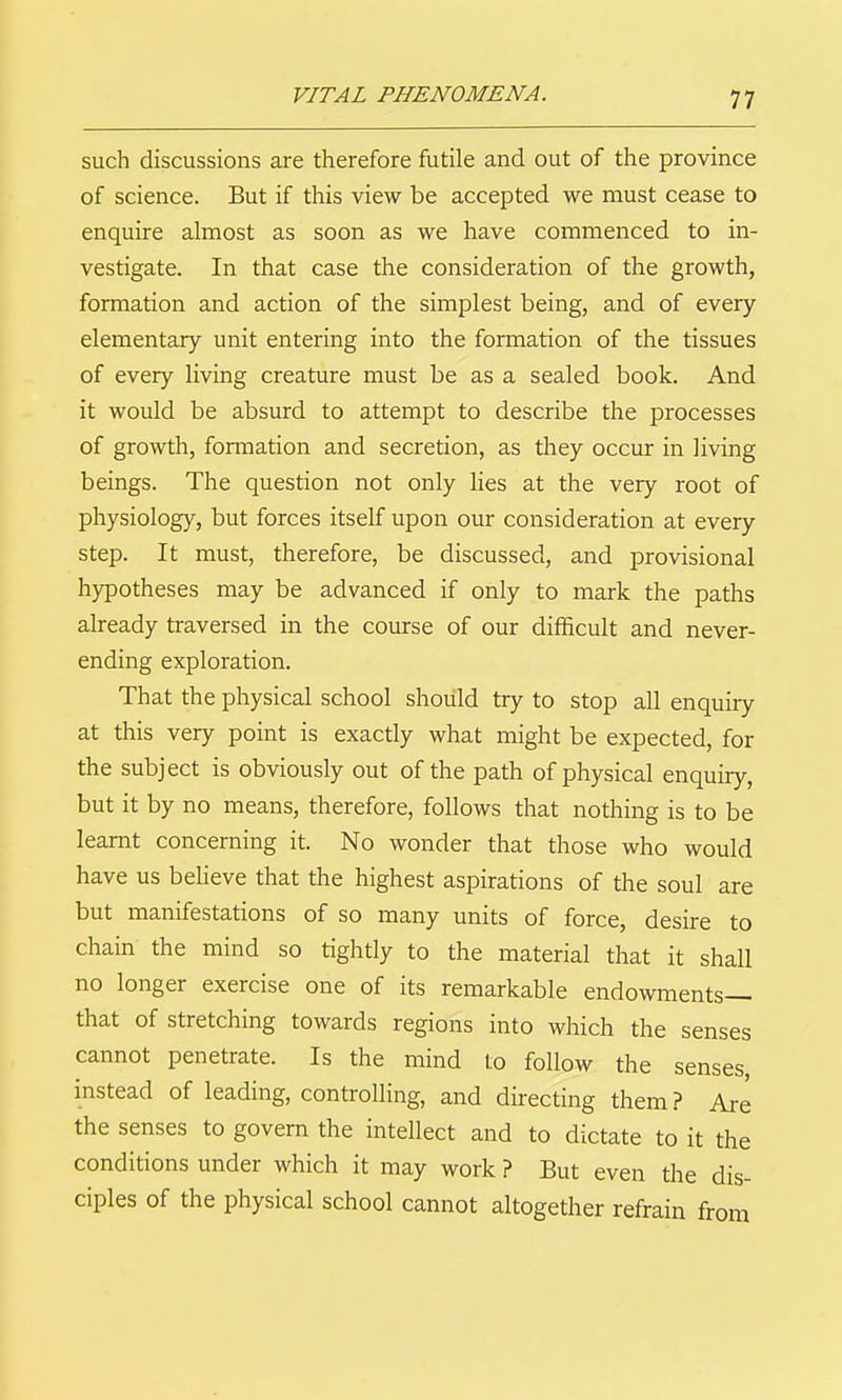 such discussions are therefore futile and out of the province of science. But if this view be accepted we must cease to enquire almost as soon as we have commenced to in- vestigate. In that case the consideration of the growth, formation and action of the simplest being, and of every elementary unit entering into the formation of the tissues of every living creature must be as a sealed book. And it would be absurd to attempt to describe the processes of growth, formation and secretion, as they occur in living beings. The question not only lies at the very root of physiology, but forces itself upon our consideration at every step. It must, therefore, be discussed, and provisional hypotheses may be advanced if only to mark the paths already traversed in the course of our difficult and never- ending exploration. That the physical school should try to stop all enquiry at this very point is exactly what might be expected, for the subject is obviously out of the path of physical enquiry, but it by no means, therefore, follows that nothing is to be learnt concerning it. No wonder that those who would have us believe that the highest aspirations of the soul are but manifestations of so many units of force, desire to chain the mind so tightly to the material that it shall no longer exercise one of its remarkable endowments— that of stretching towards regions into which the senses cannot penetrate. Is the mind to follow the senses, instead of leading, controlling, and directing them ? Are the senses to govern the intellect and to dictate to it the conditions under which it may work ? But even the dis- ciples of the physical school cannot altogether refrain from