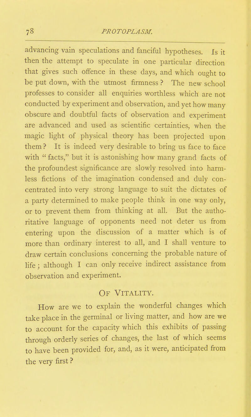 advancing vain speculations and fanciful hypotheses. Is it then the attempt to speculate in one particular direction that gives such offence in these days, and which ought to be put down, wdth the utmost firmness ? The new school professes to consider all enquiries worthless which are not conducted by experiment and observation, and yet how many obscure and doubtful facts of observation and experiment are advanced and used as scientific certainties, when the magic light of physical theory has been projected upon them ? It is indeed very desirable to bring us face to face with facts, but it is astonishing how many grand facts of the profoundest significance are slowly resolved into harm- less fictions of the imagination condensed and duly con- centrated into very strong language to suit the dictates of a party determined to make people think in one way only, or to prevent them from thinking at all. But the autho- ritative language of opponents need not deter us from entering upon the discussion of a matter which is of more than ordinary interest to all, and I shall venture to draw certain conclusions concerning the probable nature of life; although I can only receive indirect assistance from observation and experiment. Of Vitality. How are we to explain the wonderful changes which take place in the germinal or living matter, and how are we to account for the capacity which this exhibits of passing through orderly series of changes, the last of which seems to have been provided for, and, as it were, anticipated from the very first ?
