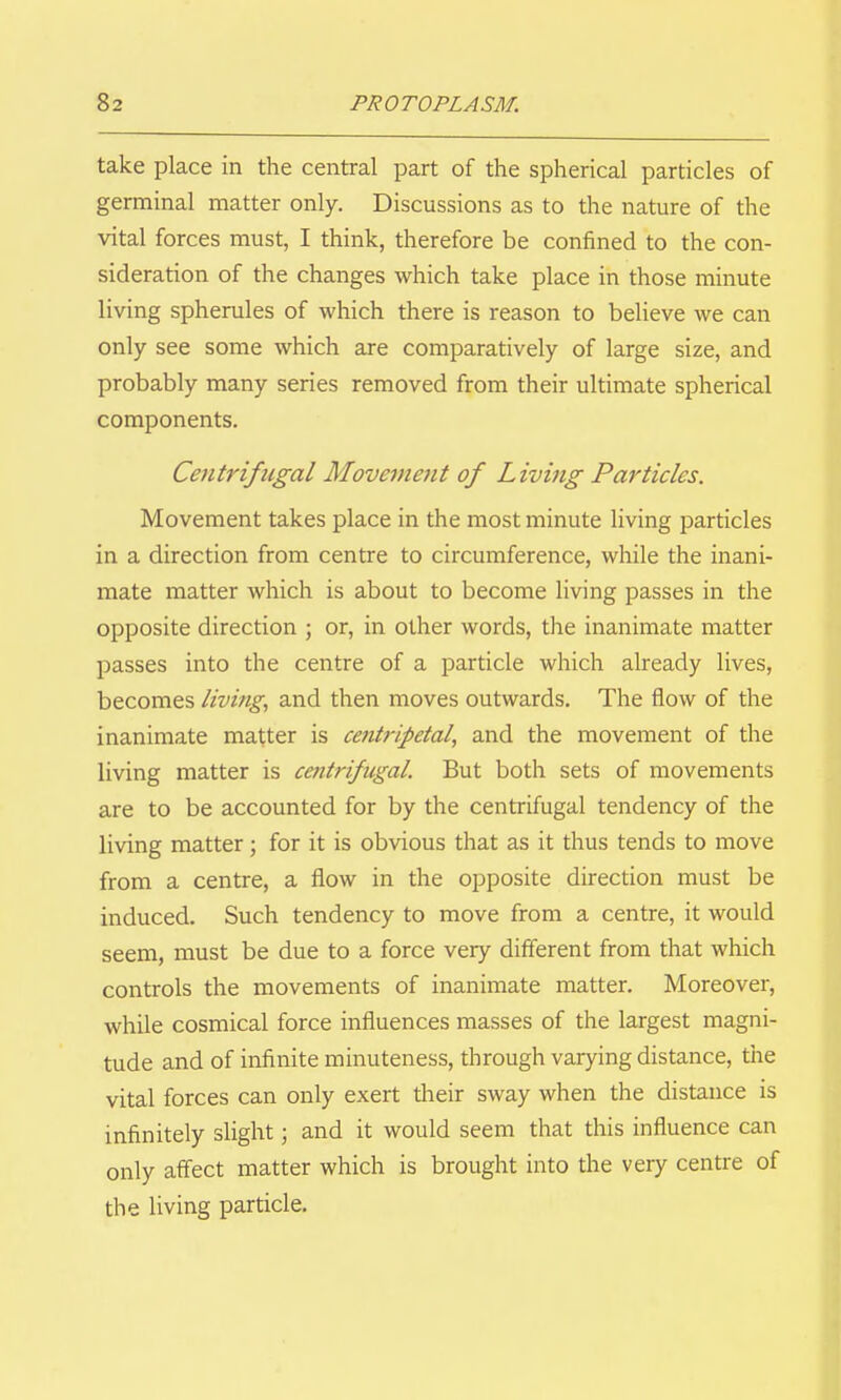take place in the central part of the spherical particles of germinal matter only. Discussions as to the nature of the vital forces must, I think, therefore be confined to the con- sideration of the changes which take place in those minute living spherules of which there is reason to believe we can only see some which are comparatively of large size, and probably many series removed from their ultimate spherical components. Centrifugal Movement of Living Particles. Movement takes place in the most minute living particles in a direction from centre to circumference, while the inani- mate matter which is about to become living passes in the opposite direction ; or, in other words, the inanimate matter passes into the centre of a particle which already lives, becomes livings and then moves outwards. The flow of the inanimate matter is centripetal, and the movement of the living matter is centrifugal But both sets of movements are to be accounted for by the centrifugal tendency of the living matter; for it is obvious that as it thus tends to move from a centre, a flow in the opposite direction must be induced. Such tendency to move from a centre, it would seem, must be due to a force very different from that which controls the movements of inanimate matter. Moreover, while cosmical force influences masses of the largest magni- tude and of infinite minuteness, through varying distance, the vital forces can only exert their sway when the distance is infinitely slight; and it would seem that this influence can only affect matter which is brought into the very centre of the living particle.