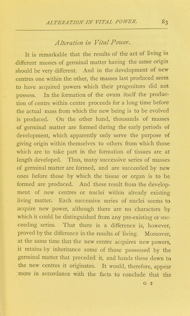 Alteration in Vital Power. It is remarkable that the results of the act of living in different masses of germinal matter having the same origin should be very different. And in the development of new centres one within the other, the masses last produced seem to have acquired powers which their progenitors did not possess. In the formation of the ovum itself the produc- tion of centre within centre proceeds for a long time before the actual mass from which the new being is to be evolved is produced. On the other hand, thousands of masses of germinal matter are formed during the early periods of development, which apparently only serve the purpose of giving origin within themselves to others from which those which are to take part in the formation of tissues are at length developed. Thus, many successive series of masses of germinal matter are formed, and are succeeded by new ones before those by which the tissue or organ is to be formed are produced. And these result from the develop- ment of new centres or nuclei within already existing hving matter. Each successive series of nuclei seems to acquire new power, although there are no characters by which it could be distinguished from any pre-existing or suc- ceeding series. That there is a difference is, however, proved by the difference in the results of living. Moreover, at the same time that the new centre acquires new powers, it retains by inheritance some of those possessed by the germinal matter that preceded it, and hands these down to the new centres it originates. It would, therefore, appear more in accordance with the facts to conclude that the G 2