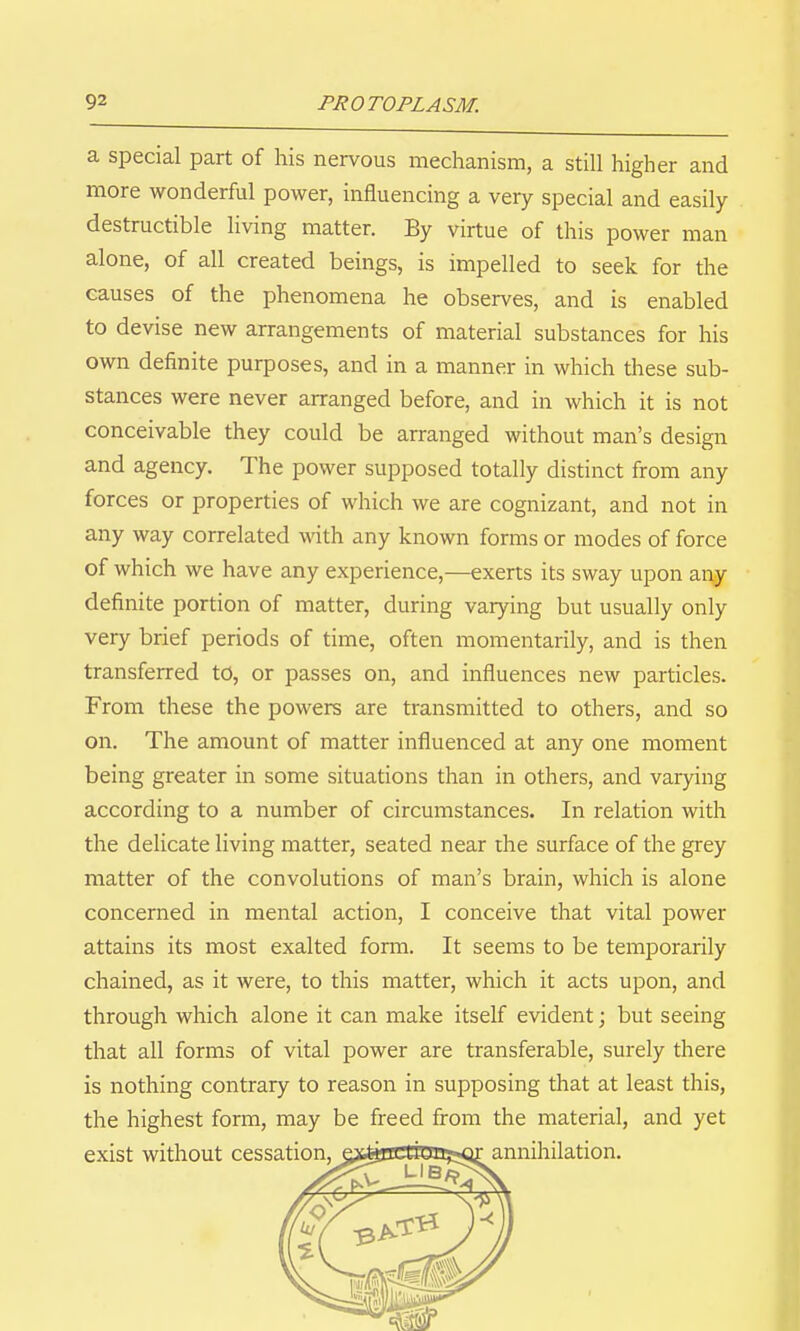 a special part of his nervous mechanism, a still higher and more wonderful power, influencing a very special and easily- destructible living matter. By virtue of this power man alone, of all created beings, is impelled to seek for the causes of the phenomena he observes, and is enabled to devise new arrangements of material substances for his own definite purposes, and in a manner in which these sub- stances were never arranged before, and in which it is not conceivable they could be arranged without man's design and agency. The power supposed totally distinct from any forces or properties of which we are cognizant, and not in any way correlated with any known forms or modes of force of which we have any experience,—exerts its sway upon any definite portion of matter, during varying but usually only very brief periods of time, often momentarily, and is then transferred to, or passes on, and influences new particles. From these the powers are transmitted to others, and so on. The amount of matter influenced at any one moment being greater in some situations than in others, and varying according to a number of circumstances. In relation with the delicate living matter, seated near the surface of the grey matter of the convolutions of man's brain, which is alone concerned in mental action, I conceive that vital power attains its most exalted form. It seems to be temporarily chained, as it were, to this matter, which it acts upon, and through which alone it can make itself evident; but seeing that all forms of vital power are transferable, surely there is nothing contrary to reason in supposing that at least this, the highest form, may be freed from the material, and yet
