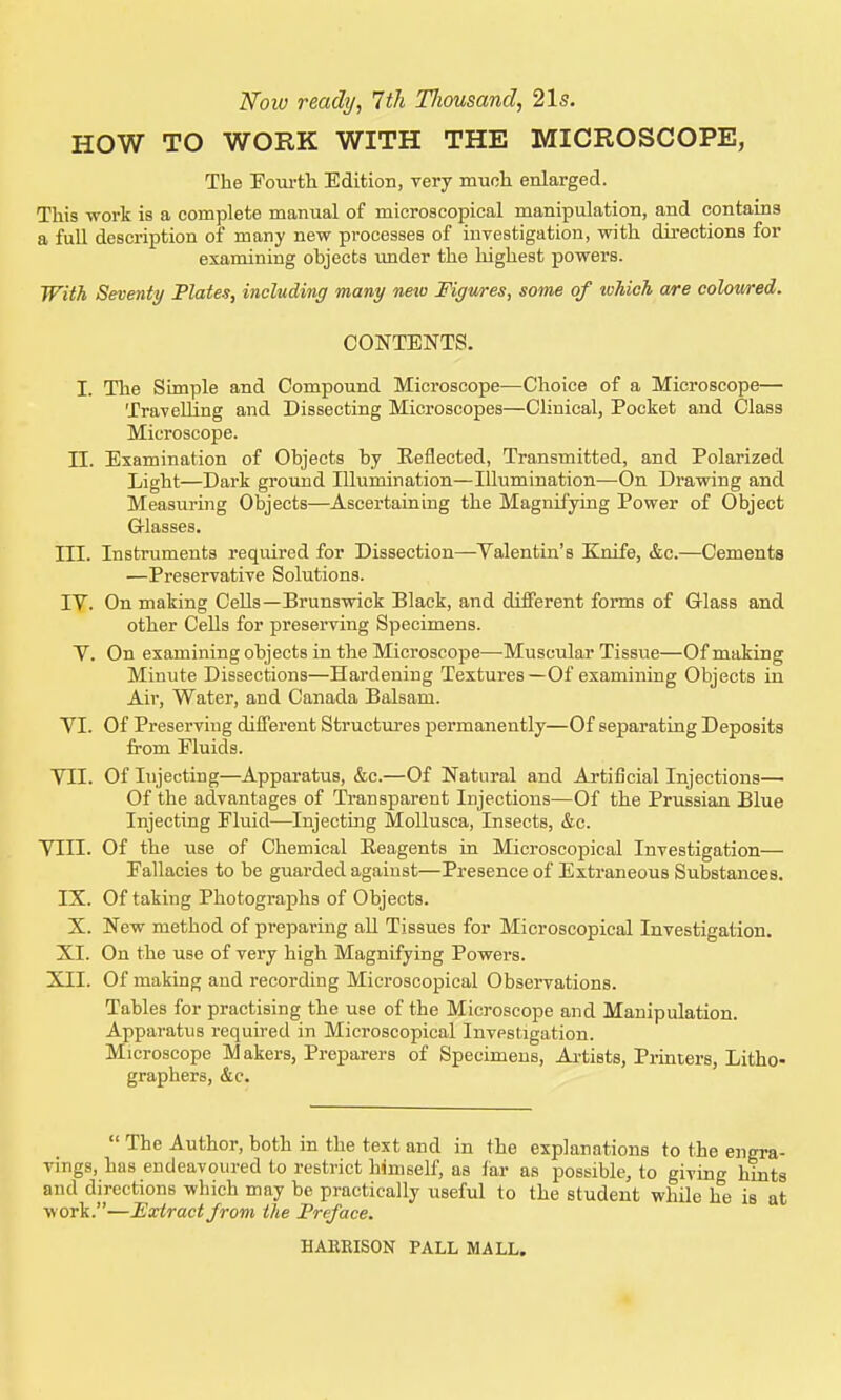Noiv ready, 7th Tliousand, 21s. HOW TO WORK WITH THE MICROSCOPE, The Fom-th Edition, very much enlarged. This work is a complete manual of microscopical manipulation, and contains a full description of many new processes of investigation, with directions for examining objects vmder the highest powers. With Seventy Plates, including many nexo Figures, some of lohich a/re coloured. CONTENTS. I. The Simple and Compound Microscope—Choice of a Microscope— Travelling and Dissecting Microscopes—Clinical, Pocket and Class Microscope. n. Examination of Objects by Eeilected, Transmitted, and Polarized Light—Dark ground lUumination—Illumination—On Drawing and Measuring Objects—Ascertaining the Magnifying Power of Object Grlasses. III. Instruments required for Dissection—Valentin's Elnife, &c.—Cements —Preservative Sohitions. IV. On making CeUs—Brunswick Black, and different forms of Glass and other Cells for preserving Specimens. V. On examining objects in the Microscope—Muscular Tissue—Of making Minute Dissections—Hardening Textures—Of examining Objects in Air, Water, and Canada Balsam. VI. Of Preserving different Structures permanently—Of separating Deposits from Fluids. VII. Of Injecting—Apparatus, &c.—Of Natural and Artificial Injections— Of the advantages of Transparent Injections—Of the Prussian Blue Injecting Fluid—^Injecting MoUusca, Insects, &c. VIII. Of the use of Chemical Reagents in Microscopical Investigation— Fallacies to be guarded against—Presence of Extraneous Substances. IX. Of taking Photographs of Objects. X. New method of preparing aU Tissues for Microscopical Investigation. XI. On the use of very high Magnifying Powers. XII. Of making and recording Microscopical Observations. Tables for practising the use of the Microscope and Manipulation. Apparatus required in Microscopical Investigation. Microscope Makers, Preparers of Specimens, Ai-tists, Printers, Litho- graphers, &c.  The Author, both in the text and in the explanations to the engra- vings, has endeavoured to restrict himself, as far as possible, to giving hints and directions which may be practically useful to the student while he is at work.—Extract from the Preface. HARBISON PALL MALL.