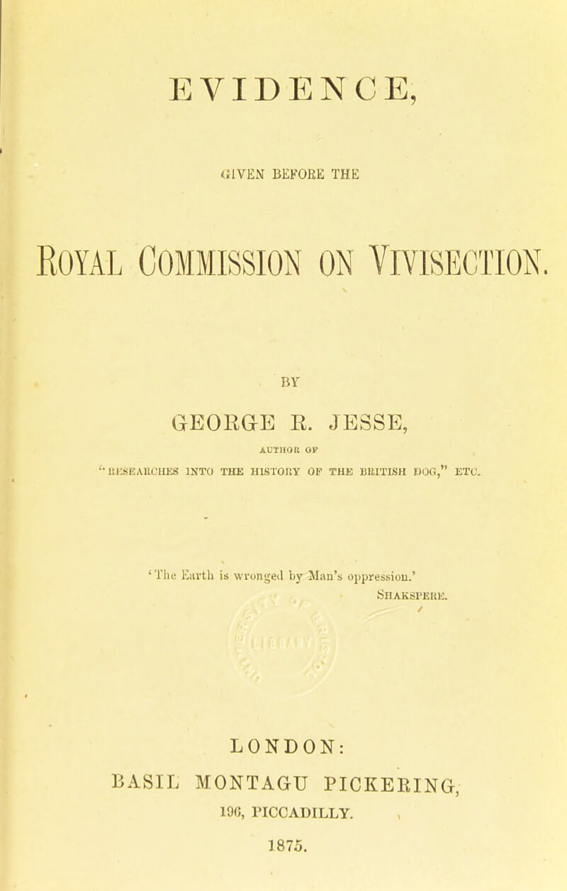 (JIVEN BEFORE THE Royal Commission on Vivisection. BY GEORGE R. JESSE, AUTHOR OF ItUSEAHCHES INTO THE HISTOUY OF THE BBITISH DOG, ETC.. 'Till; Eilvtli is wronged by Man's oppression.' Shaksperk. LONDON: BASIL MONTAGU PICKERING, 19G, PICCADILLY. 1875.