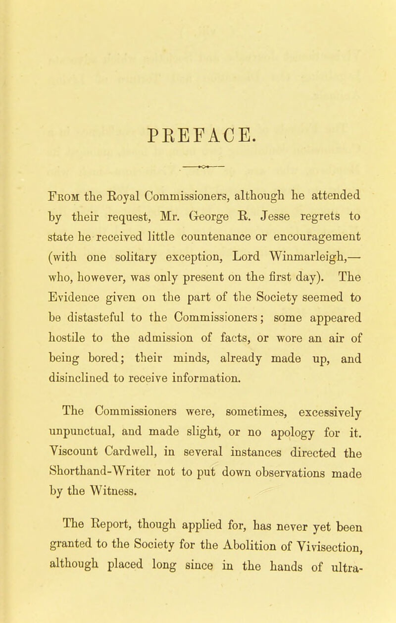 PKEFACE. Fkom the Eoyal Commissioners, although he attended by their request, Mr. George R. Jesse regrets to state he received little countenance or encouragement (with one solitary exception, Lord Winmarleigh,— who, however, was only present on the first day). The Evidence given on the part of the Society seemed to be distasteful to the Commissioners; some appeared hostile to the admission of facts, or wore an air of being bored; their minds, already made up, and disinclined to receive information. The Commissioners were, sometimes, excessively unpunctual, and made slight, or no apology for it. Viscount Cardwell, in several instances directed the Shorthand-Writer not to put down observations made by the Witness. The Report, though applied for, has never yet been granted to the Society for the Abolition of Vivisection, although placed long since in the hands of ultra-