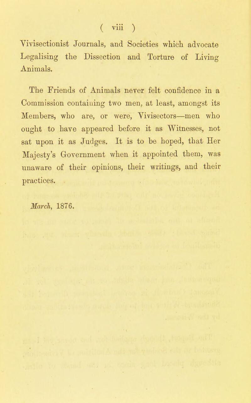Vivisectionist Journals, and Societies whicli advocate Legalising the Dissection and Torture of Living Animals. The Friends of Animals never felt confidence in a Commission containing two men, at least, amongst its Members, who are, or were, Vivisectors—men who ought to have appeared before it as Witnesses, not sat upon it as Judges. It is to be hoped, that Her Majesty's Government when it appointed them, was unaware of their opinions, their writings, and their practices. March, 1876.