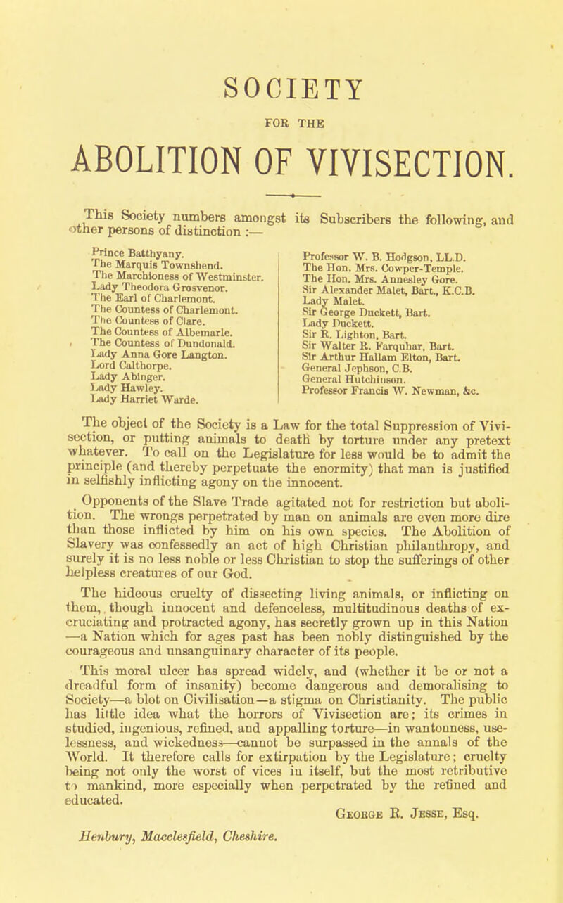 FOE THE ABOLITION OF VIVISECTION. This Society numbers amongst its Snbseribers the following, and her persons of distinction ;— Lady Harriet Warde. The object of the Society is a Law for the total Suppression of Vivi- section, or putting animals to death by torture under any pretext whatever. To call on the Legislature for less would be to admit the principle (and thereby perpetuate the enormity) that man is justified in selfishly inflicting agony on the innocent. Opponents of the Slave Trade agitated not for restriction but aboli- tion. The wrongs perpetrated by man on animals are even more dire than those inflicted by him on his own species. The Abolition of Slavery was confessedly an act of high Christian philanthropy, and surely it is no less noble or less Christian to stop the sufferings of other helpless creatui-es of our God. The hideous cruelty of dissecting living animals, or inflicting on them, though innocent and defenceless, multitudinous deaths of ex- cruciating and protracted agony, has secretly grown up in this Nation —a Nation which for ages past has been nobly distinguished by the courageous and unsanguinary character of its people. This moral ulcer has spread widely, and (whether it be or not a dreadful form of insanity) become dangerous and demoralising to Society—a blot on Civilisation—a stigma on Christianity. The public lias little idea what the hoiTors of Vivisection are; its crimes in studied, ingenious, refined, and appalling torture—in wantonness, use- lessness, and wickedness—cannot be surpassed in the annals of the World. It therefore calls for extirpation by the Legislature; cruelty Ijeing not only the worst of vices in itself, but the most retributive to mankind, more especially when perpetrated by the refined and educated. Prince Batthyany. The Marquis Townshend. The Marchioness of Westminster. Lady Theodora Grosvenor. The Earl of Charlemont. The Countess of Charlemont. The Countess of Clare. The Countess of Albemarle. The Countess of Dundonald. Lady Anna Gore Langton. Lord Calthorpe. Lady Ablnger. Jjody Hawley. Professor W. B. Ho<1gson, LL.D. The Hon. Mrs. Cowper-Temple. The Hon. Mrs. Annesley Gore. Sir Alexander Malet, Bart., K.C.B. Lady Malet. Sir George Duckett, Bart. Lady Puckett. Sir R. LIghton, Bart. Sir Walter R. Farquhar. Bart. Sir Arthur Hallam Elton, Bart General Jephson, C.B. General Hutchinson. Professor Francis W. Newman, &c. George K. Jesse, Esq. Henhury, Macclesfield, Clieshire.