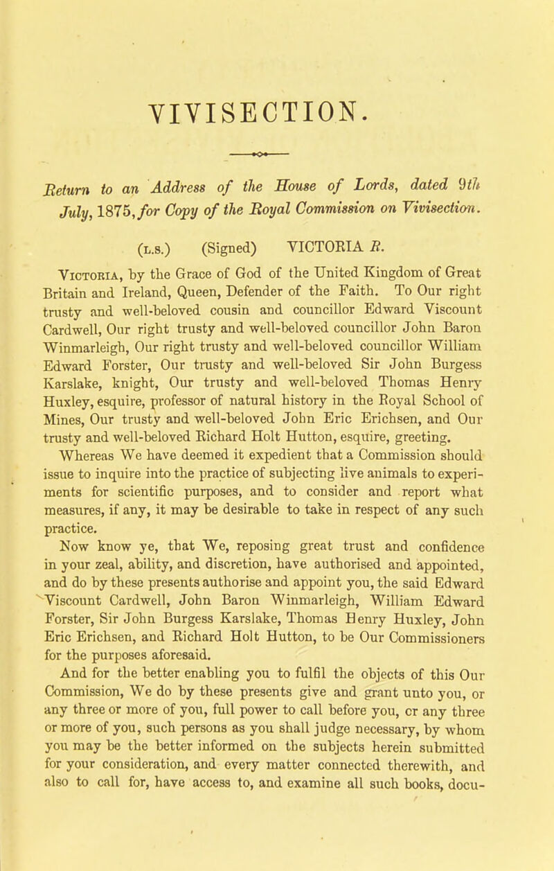 Beturn to an Address of the House of Lords, dated ^th July, 1875, for Copy of the Boyal Commission on Vivisection. (L.8.) (Signed) VICTOKIA B. Victoria, by the Grace of God of the United Kingdom of Great Britain and Ireland, Queen, Defender of the Faith. To Our right trusty and well-beloved cousin and councillor Edward Viscount Card well, Our right trusty and well-beloved councillor John Baron Winmarleigh, Our right trusty and well-beloved councillor William Edward Forster, Our trusty and well-beloved Sir John Burgess Karslake, knight, Our trusty and well-beloved Thomas Heniy Huxley, esquire, professor of natural history in the Royal School of Mines, Our trusty and well-beloved John Eric Erichsen, and Our trusty and well-beloved Eichard Holt Button, esquire, greeting. Whereas We have deemed it expedient that a Commission should issue to inquire into the practice of subjecting live animals to experi- ments for scientific purposes, and to consider and report what measures, if any, it may be desirable to take in respect of any such practice. Now know ye, that We, reposing great trust and confidence in your zeal, ability, and discretion, have authorised and appointed, and do by these presents authorise and appoint you, the said Edward Viscount Cardwell, John Baron Winmarleigh, William Edward Forster, Sir John Burgess Karslake, Thomas Henry Huxley, John Eric Erichsen, and Richard Holt Hutton, to be Our Commissioners for the purposes aforesaid. And for the better enabling you to fulfil the objects of this Our Commission, We do by these presents give and grant unto you, or any three or more of you, full power to call before you, or any three or more of you, such persons as you shall judge necessary, by whom you may be the better informed on the subjects herein submitted for your consideration, and every matter connected therewith, and also to call for, have access to, and examine all such books, docu-