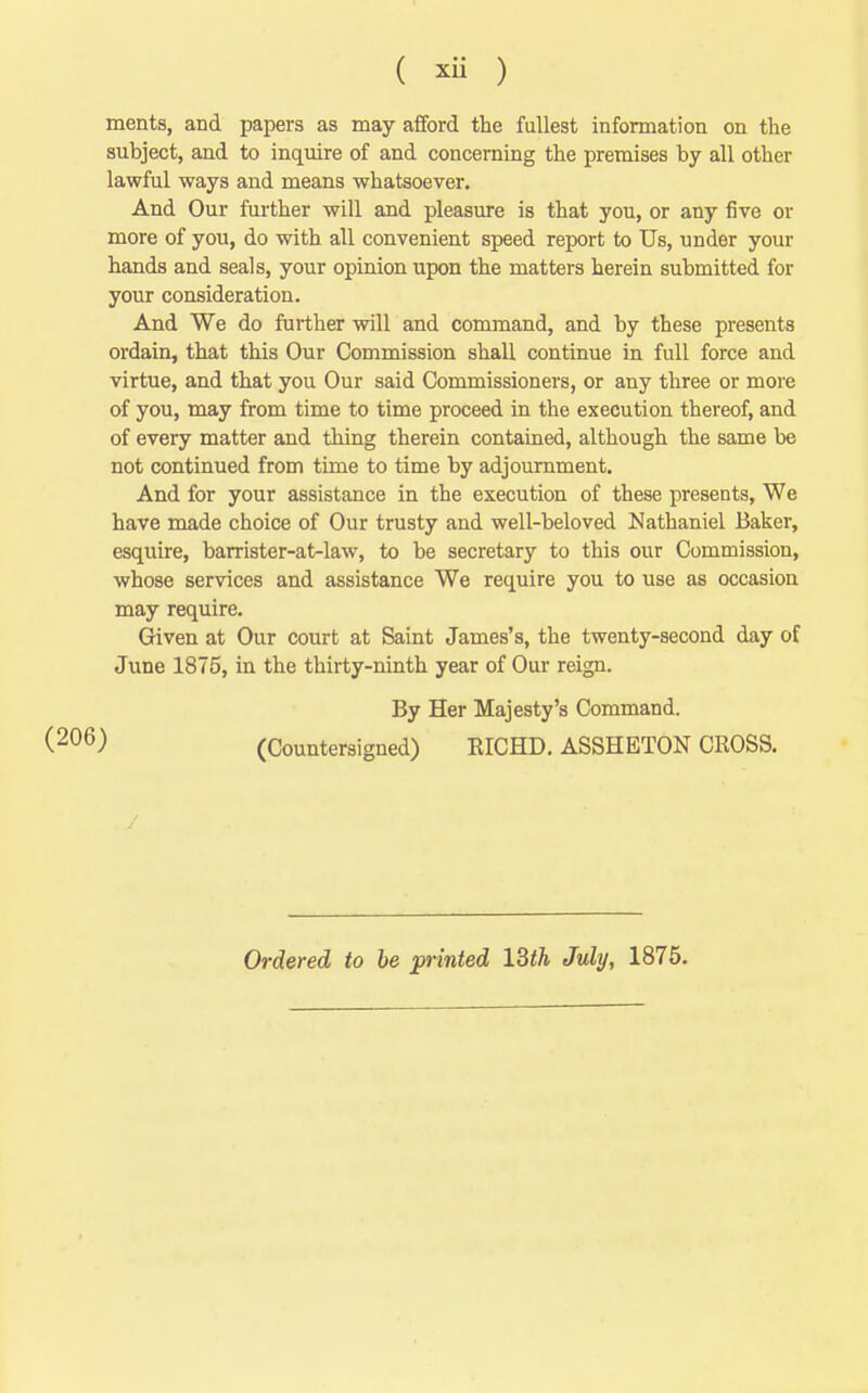 ments, and papers as may afford the fullest information on the subject, and to inquire of and concerning the premises by all other lawful ways and means whatsoever. And Our further will and pleasure is that you, or any five or more of you, do with all convenient speed report to Us, under your hands and seals, your opinion upon the matters herein submitted for your consideration. And We do further will and command, and by these presents ordain, that this Our Commission shall continue in full force and virtue, and that you Our said Commissioners, or any three or more of you, may from time to time proceed in the execution thereof, and of every matter and thing therein contained, although the same be not continued from time to time by adjournment. And for your assistance in the execution of these presents, We have made choice of Our trusty and well-beloved Nathaniel Baker, esquire, barrister-at-law, to be secretary to this our Commission, whose services and assistance We require you to use as occasion may require. Given at Our court at Saint James's, the twenty-second day of June 1875, in the thirty-ninth year of Our reign. By Her Majesty's Command. (Countersigned) KICHD. ASSHETON CROSS. (206) Ordered to be printed l^th July, 1875.