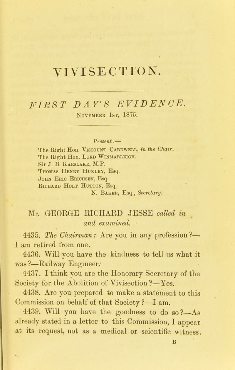 FIRST DAY'S EVIDENCE. November 1st, 1875. Present:— The Eight Hon. Viscount Cardwell, in the CJiair. The Eight Hon. Lord Winmarleigh. Sir J. B. Karslake, M.P. Thomas Henry Huxley, Esq. John Eric Erichsen, Esq. EicHARD Holt Hutton, Esq. N. Baker, Esq., Secretary. Mr. GEORGE RICHARD JESSE called in- arid examined. 4435. The Chairman: Are you in any profession ?—. I am retired from one. 4436. Will you have the kindness to tell us what it was ?—Railway Engineer. 4437. I think you are the Honorary Secretary of the Society for the Abolition of Vivisection ?—Yes. 4488. Are you prepared to make a statement to this Commission on behalf of that Society ?—I am. 4439. Will you have the goodness to do so?—As already stated in a letter to this Commission, I appear at its request, not as a medical or scientific witness. B