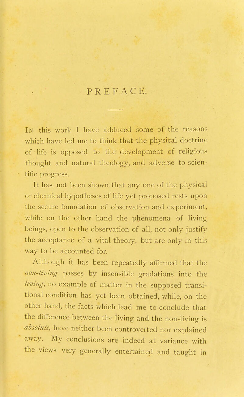 PREFACE. In this work I have adduced some of the reasons which have led me to think that the physical doctrine of life is opposed to the development of religious thought and natural theology, and adverse to scien- tific progress. It has not been shown that any one of the physical or chemical hypotheses of life yet proposed rests upon the secure foundation of observation and experiment, while on the other hand the phenomena of living- beings, open to the observation of all, not only justif}- the acceptance of a vital theory, but are only in this way to be accounted for. Although it has been repeatedly affirmed that the non-living passes by insensible gradations into the living, no example of matter in the supposed transi- tional condition has yet been obtained, while, on the other hand, the facts which lead me to conclude that the difference between the living and the non-living is absolute, have neither been controverted nor explained away. My conclusions are indeed at variance with the views very generally entertained and taught in