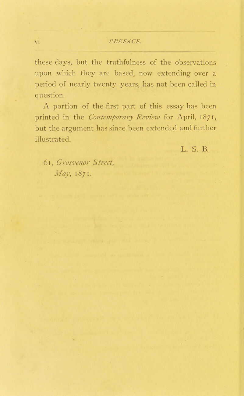 these days, but the truthfuhiess of the observations upon which they are based, now extending over a period of nearly twenty years, has not been called in question. A portion of the first part of this essay has been printed in the Contemporary Revievo for April, 1871, but the argument has since been extended and further illustrated. L. S. B. 61, Grosvcnor Street, May, 1871.