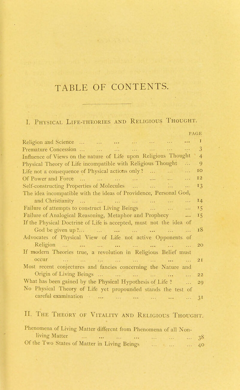 TABLE OF CONTENTS. I. Physical Life-theories and Religious Thought. TAGK Religion and Science ... ... ... ■■■ ••• ■•• ••• ' Premature Concession ... ... ... ... •■• ••• 3 Influence of Views on the nature of Life upon Religious Thought 4 Physical Theory of Life incompatible with Religious Thought ... 9 Life not a consequence of Physical actions only ? ... ... ... lo Of Power and Force ... ... ... ... .... •.• ■■• 12 Self-constructing Properties of Molecules ... ... ... ■■ 13 The idea incompatible with the ideas of Providence, Personal God, and Christianity ... ... ... ... ... ... .• 14 Failure of attempts to constnict Living Beings ... ... ... 15 Failure of Analogical Reasoning, Metaphor and Prophecy ... 15 If the Physical Doctrine of Life is accepted, must not the idea of God be given up ?... ... ... ... ... ... ... 18 Advocates of Physical View of Life not active Opponents of Religion ... ... ... ... ... ... ... ... 20 If modern Theories true, a revolution in Religious Belief must occur ... ... ... ... ... ... ... ... 21 Most recent conjectures and fancies concerning the Nature and Origin of Living Beings ... ... ... ... ... ... 22 What has been gained by the Physical Hypothesis of Life ? ... 29 No Physical Theory of Life yet propounded stands the test of careful examination ... ... ... ... ... ... 31 II. The Theory of Vitality and Religious Thought. Phenomena of Living Matter different from Phenomena of all Non living Matter Of the Two States of Matter in Living Beings 38 40