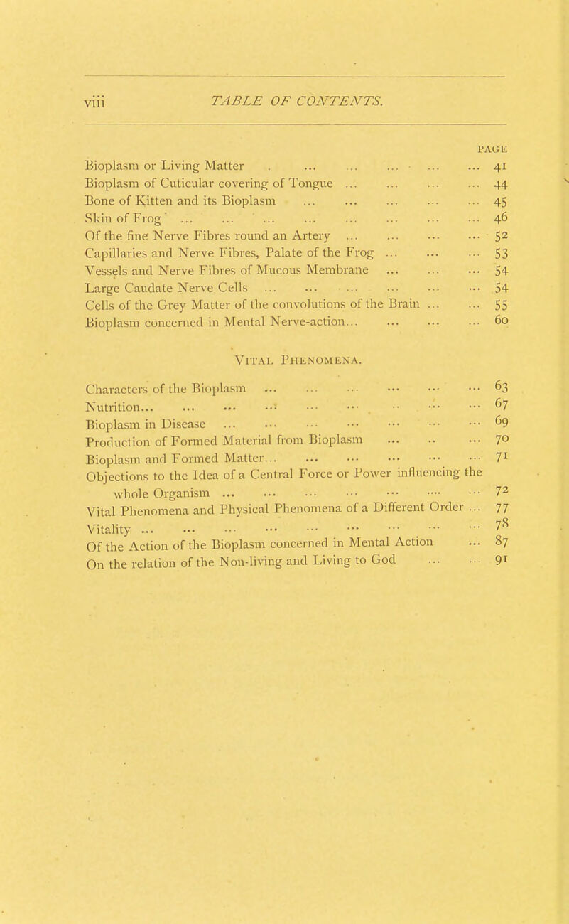 VIU PAGE Bioplasm or Living Matter . ... ... ... ... ... 41 Bioplasm of Cuticular covering of Tongue ... ... ... ... 44 Bone of Kitten and its Bioplasm ... ... ... ... ... 45 Skin of Frog' ... ... ... ... ... ... ■ •. 46 Of the fine Nerve Fibres round an Artery ... ... ... ... 5^ Capillaries and Nerve Fibres, Palate of the Frog 53 Vessels and Nerve Fibres of Mucous Membrane 54 Large Caudate Nerve Cells 54 Cells of the Grey Matter of the convolutions of the Brain 55 Bioplasm concerned in Mental Nerve-action 60 Vital Phenomena. Characters of the Bioplasm 63 Nutrition 67 Bioplasm in Disease ■ ■■ 69 Production of Formed Material from Bioplasm 7° Bioplasm and Formed Matter 7^ Objections to the Idea of a Central Force or Power influencing the whole Organism 7^ Vital Phenomena and Physical Phenomena of a Different Order ... 77 Vitality ^8 Of the Action of the Bioplasm concerned in Mental Action ... 87 On the relation of the Non-living and Living to God 91