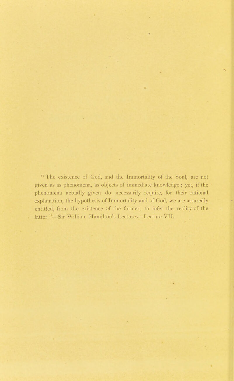 Tlie existence of God, and tlic Inunoilality of the So\d, are not given us as phenomena, as objects of immediate knowledge ; yet, if tiie phenomena actually given do necessarily require, for their rational explanation, the hypothesis of Immortality and of God, we are assuredly entitled, from the existence of the former, to infer the reality of the latter.—Sir William Hamilton's Lectures—Lecture VIL