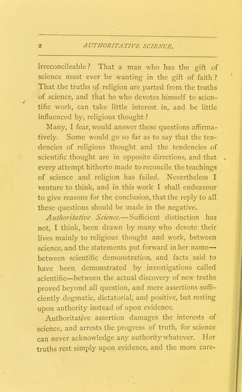 irreconcileable ? That a man who has the gift of science must ever be wanting in the gift of faith? That the truths of religion are parted from the truths of science, and that he who devotes himself to scien- tific work, can take little interest in, and be little influenced by, religious thought ? Many, I fear, would answer these questions affirma- tively. Some would go so far as to say that the ten- dencies of religious thought and the tendencies of scientific thought are in opposite directions, and that every attempt hitherto made to reconcile the teachings of science and religion has failed. Nevertheless I venture to think, and in this work I shall endeavour to give reasons for the conclusion, that the reply to all these questions should be made in the negative. Atithoritative Science.—Sufficient distinction has not, I think, been drawn by many who devote their lives mainly to religious thought and work, between science, and the statements put forward in her name— between scientific demonstration, and facts said to have been demonstrated by investigations called scientific—between the actual discovery of new truths proved beyond all question, and mere assertions suffi- ciently dogmatic, dictatorial, and positive, but resting upon authority instead of upon evidence. Authoritative assertion damages the interests of science, and arrests the progress of truth, for science can never acknowledge any authority whatever. Her truths rest simply upon evidence, and the more care-
