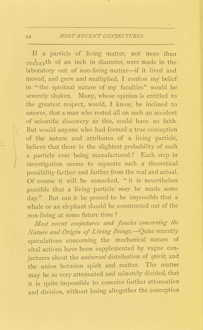 If a particle of living matter, not more than TouVoo^h of an inch in diameter, were made in the laboratoiy out of non-living matter—if it lived and moved, and grew and multiplied, I confess my belief in  the spiritual nature of my faculties would be severely shaken. Many, whose opinion is entitled to the greatest respect, would, I know, be inclined to answer, that a man who rested all on such an accident of scientific discovery as this, could have no faith. But would anyone who had formed a true conception of the nature and attributes of a living particle, believe that there is the slightest probability of such a particle ever being manufactured .'' Each step in investigation seems to separate such a theoretical possibility farther and farther from the real and actual. Of course it will be remarked,  it is nevertheless possible that a living particle may be made some day. But can it be proved to be impossible that a whale or an elephant should be constructed out of the non-living at some future time } Most recent conjectures and fancies concerning the Nature and Origin of Living Beings.—Quite recently speculations concerning the mechanical nature of vital actions have been supplemented by vague con- jectures about the universal distribution of spirit, and the union between spirit and matter. The matter may be so very attenuated and minutely divided, that it is quite impossible to conceive further attenuation and division, without losing altogether the conception