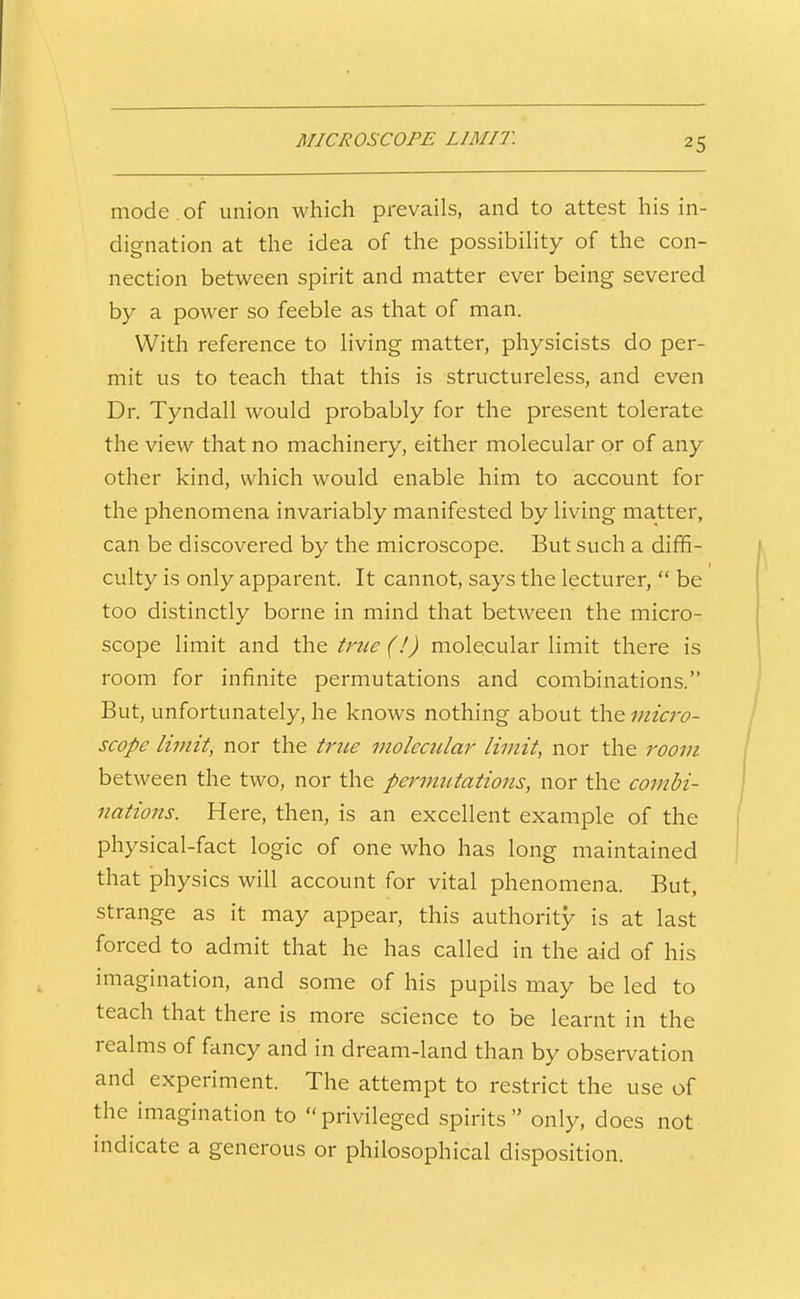 MICROSCOPE LIMIT. mode of union which prevails, and to attest his in- dignation at the idea of the possibility of the con- nection between spirit and matter ever being severed by a power so feeble as that of man. With reference to living matter, physicists do per- mit us to teach that this is structureless, and even Dr. Tyndall would probably for the present tolerate the view that no machinery, either molecular or of any other kind, which would enable him to account for the phenomena invariably manifested by living matter, can be discovered by the microscope. But such a diffi- culty is only apparent. It cannot, says the lecturer, be too distinctly borne in mind that between the micro- scope limit and the tnie (!) molecular limit there is room for infinite permutations and combinations. But, unfortunately, he knows nothing about the micro- scope limit, nor the true molecular limit, nor the room between the two, nor the permutations, nor the combi- nations. Here, then, is an excellent example of the physical-fact logic of one who has long maintained that physics will account for vital phenomena. But, strange as it may appear, this authority is at last forced to admit that he has called in the aid of his imagination, and some of his pupils may be led to teach that there is more science to be learnt in the realms of fancy and in dream-land than by observation and experiment. The attempt to restrict the use of the imagination to privileged spirits only, does not indicate a generous or philosophical disposition.