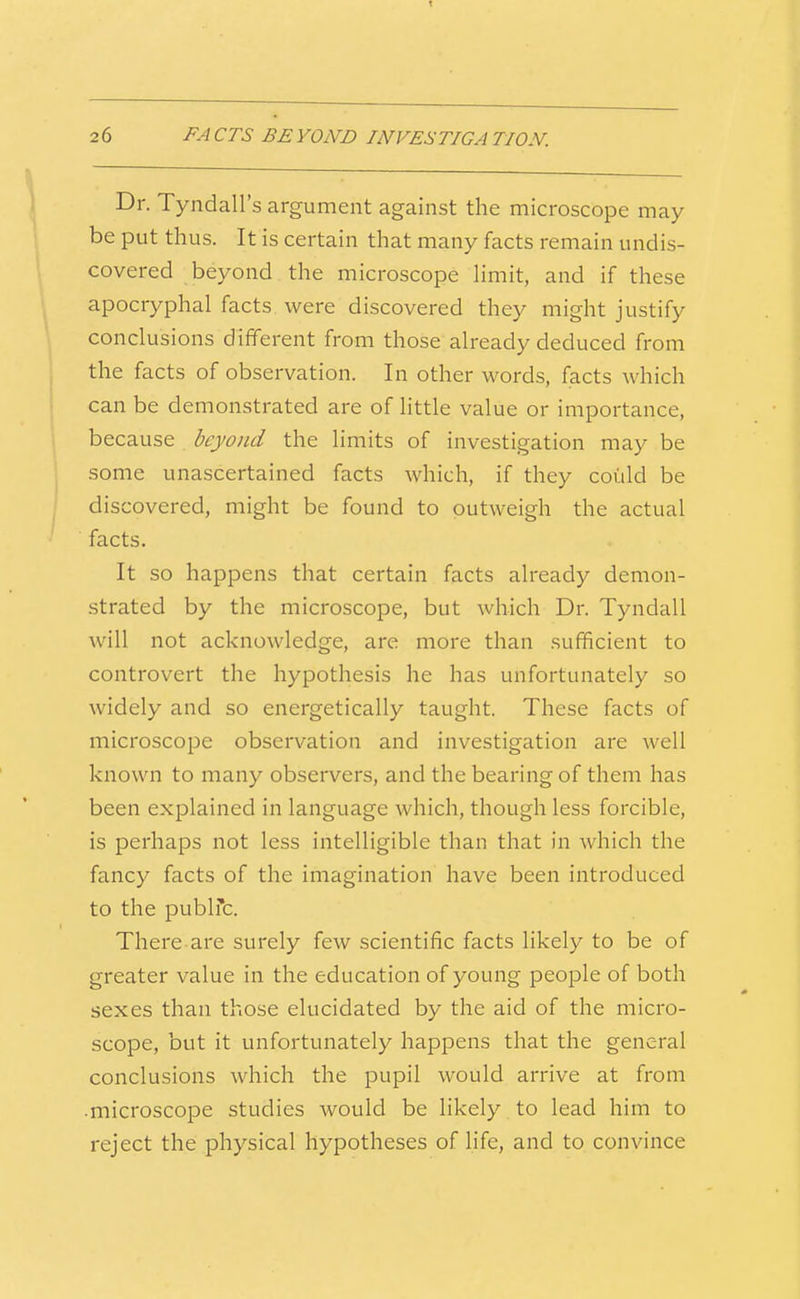 Dr. Tyndall's argument against the microscope may be put thus. It is certain that many facts remain undis- covered beyond the microscope Hmit, and if these apocryphal facts were discovered they might justify conclusions different from those already deduced from the facts of observation. In other words, facts which can be demonstrated are of little value or importance, because beyond the limits of investigation may be some unascertained facts which, if they could be discovered, might be found to outweigh the actual facts. It so happens that certain facts already demon- strated by the microscope, but which Dr. Tyndall will not acknowledge, are more than sufficient to controvert the hypothesis he has unfortunately so widely and so energetically taught. These facts of microscope observation and investigation are well known to many observers, and the bearing of them has been explained in language which, though less forcible, is perhaps not less intelligible than that in which the fancy facts of the imagination have been introduced to the pubirc. There-are surely few scientific facts likely to be of greater value in the education of young people of both sexes than those elucidated by the aid of the micro- scope, but it unfortunately happens that the general conclusions which the pupil would arrive at from •microscope studies Avould be likely to lead him to reject the physical hypotheses of Hfe, and to convince