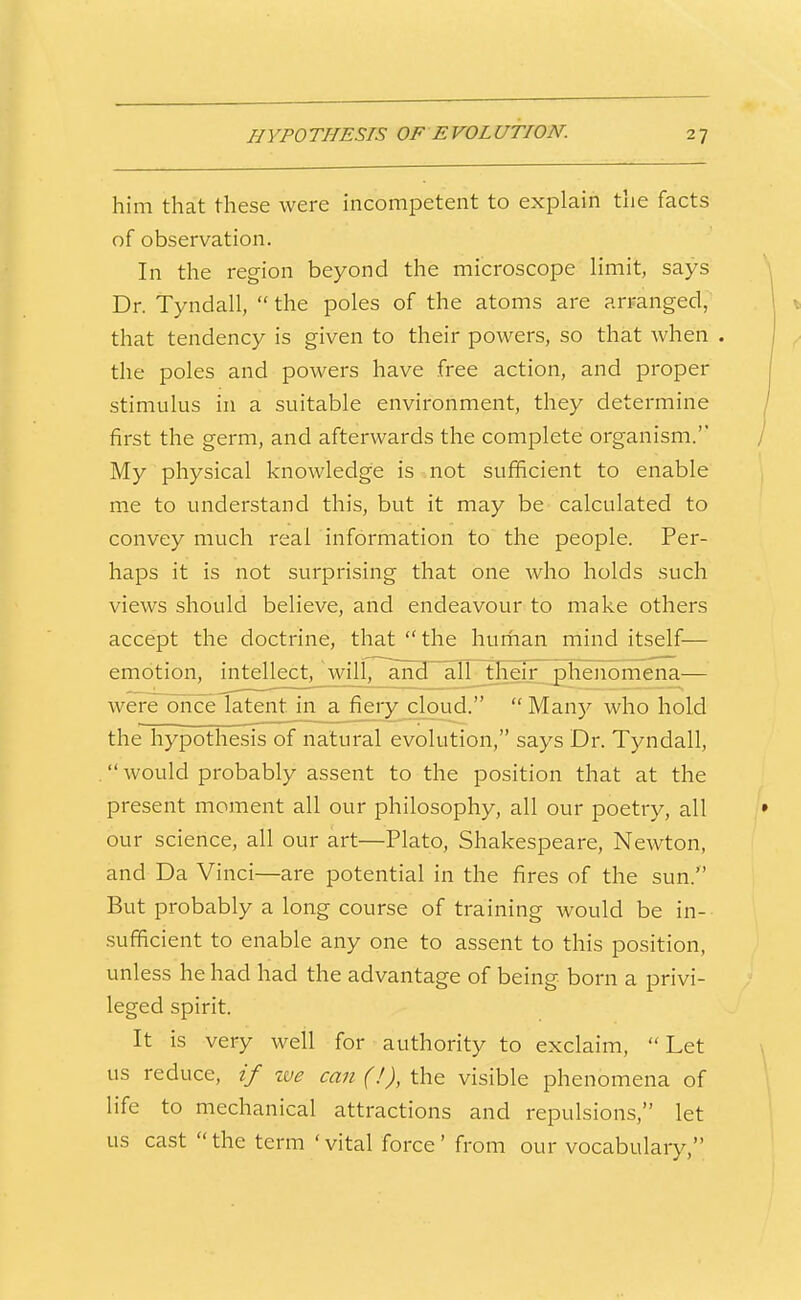him that these were incompetent to explain the facts of observation. In the region beyond the microscope limit, says Dr. Tyndall,  the poles of the atoms are arranged, that tendency is given to their powers, so that when . the poles and powers have free action, and proper stimulus in a suitable environment, they determine first the germ, and afterwards the complete organism. My physical knowledge is not sufficient to enable me to understand this, but it may be calculated to convey much real information to the people. Per- haps it is not surprising that one who holds such views should believe, and endeavour to make others accept the doctrine, that the hurhan mind itself— emotion, intellect, wili7~and alL_their phenomena— were once latent in a. fiery cloud.  Many who hold the hypothesis of natural evolution, says Dr. Tyndall, . would probably assent to the position that at the present moment all our philosophy, all our poetry, all our science, all our art—Plato, Shakespeare, Newton, and Da Vinci—are potential in the fires of the sun. But probably a long course of training would be in- sufficient to enable any one to assent to this position, unless he had had the advantage of being born a privi- leged spirit. It is very well for authority to exclaim, Let us reduce, if %ve can (!), the visible phenomena of life to mechanical attractions and repulsions, let us cast  the term ' vital force' from our vocabulary,