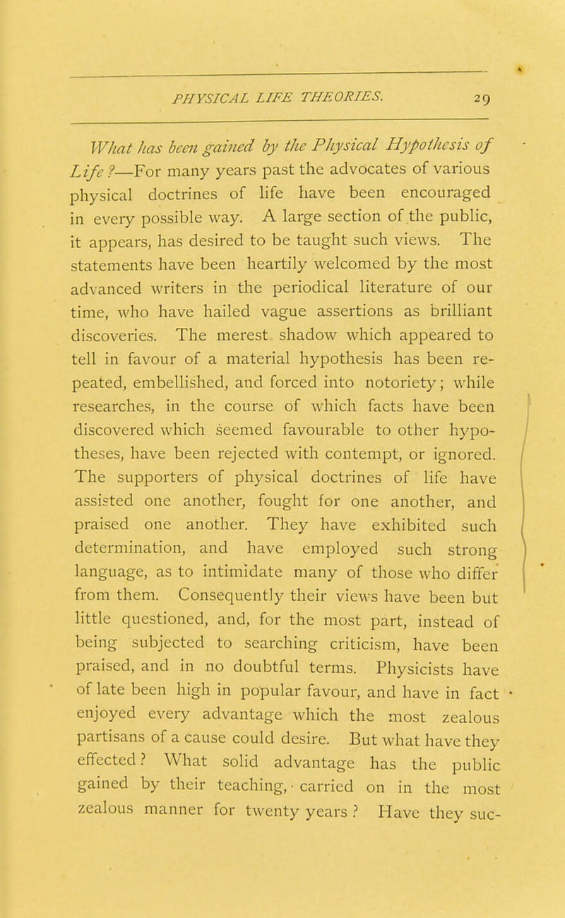 PHYSICAL LIFE THEORIES. What has been gained by the Physical Hypothesis of Life 9—For many years past the advocates of various physical doctrines of hfe have been encouraged in every possible way. A large section of the public, it appears, has desired to be taught such views. The statements have been heartily welcomed by the most advanced writers in the periodical literature of our time, who have hailed vague assertions as brilliant discoveries. The merest, shadow which appeared to tell in favour of a material hypothesis has been re- peated, embellished, and forced into notoriety; while researches, in the course of which facts have been discovered which seemed favourable to other hypo- theses, have been rejected with contempt, or ignored. The supporters of physical doctrines of life have assisted one another, fought for one another, and praised one another. They have exhibited such determination, and have employed such strong language, as to intimidate many of those who differ from them. Consequently their views have been but little questioned, and, for the most part, instead of being subjected to searching criticism, have been praised, and in no doubtful terms. Physicists have of late been high in popular favour, and have in fact enjoyed every advantage which the most zealous partisans of a cause could desire. But what have they effected.? What sohd advantage has the public gained by their teaching, ■ carried on in the most zealous manner for twenty years } Have they sue-
