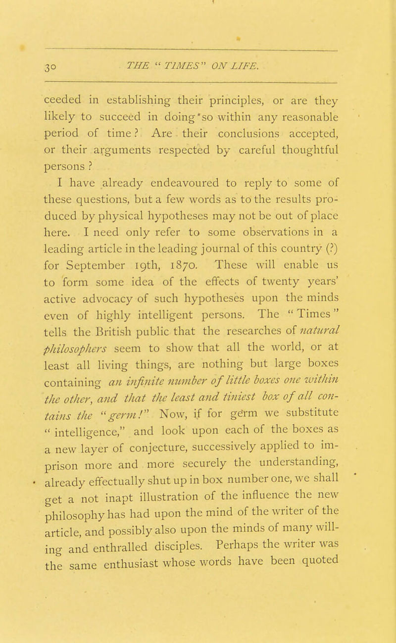 T 30 THE ''TIMES ON LIFE. ceeded in establishing their principles, or are they likely to succeed in doing'so within any reasonable period of time ? Are . their conclusions accepted, or their arguments respected by careful thoughtful persons ? I have already endeavoured to reply to some of these questions, but a few words as to the results pro- duced by physical hypotheses may not be out of place here. I need only refer to some observations in a leading article in the leading journal of this country (?) for September 19th, 1870. These will enable us to form some idea of the effects of twenty years' active advocacy of such hypotheses upon the minds even of highly intelligent persons. The  Times tells the British public that the researches of natural philosophers seem to show that all the world, or at least all living things, are nothing but large boxes containing an infinite mimber of little boxes one within the other, and that the least and tijiiest box of all con- tains the germ! Now, if for geYm we substitute  intelligence, and look upon each of the boxes as a new layer of conjecture, successively applied to im- prison more and more securely the understanding, • already effectually shut up in box number one, we shall get a not inapt illustration of the influence the new philosophy has had upon the mind of the writer of the article, and possibly also upon the minds of many will- ing and enthralled disciples. Perhaps the writer was the same enthusiast whose words have been quoted