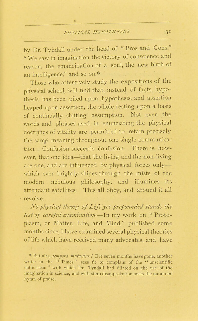 by Dr. Tyndall under the head of  Pros and Cons.  We saw iii imagination the victory of conscience and reason, the emancipation of a soul, the new birth of an intelHgence, and so on.* Those who attentively study the expositions of the physical school, will find that, instead of facts, hypo- thesis has been piled upon hypothesis, and assertion heaped upon assertion, the whole resting upon a basis of continually shifting assumption. Not even the words and phrases used in enunciating the physical doctrines of vitality are permitted to retain precisely the sarn^ meaning throughout one single communica- tion. Confusion succeeds confusion. There is, how- ever, that one idea—that the living and the non-living are one, and are influenced by physical forces only— which ever brightly shines through the mists of the modern nebulous philosophy, and illumines its attendant satellites. This all obey, and around it all revolve. No physical theory of Life yet propounded stands the test of careful examination.—In my work on  Proto- plasm, or Matter, Life, and Mind, published some months since, I have examined several phj-^sical theories of life which have received many advocates, and have * But alas, Icinpora mutantiir! Ere seven months have gone, another writer in the Times sees fit to complain of the unscientific enthusiasm  with which Dr. Tyndall had dilated on the use of the imagination in science, and with stem disapprobation ousts the autumnal hymn of praise.