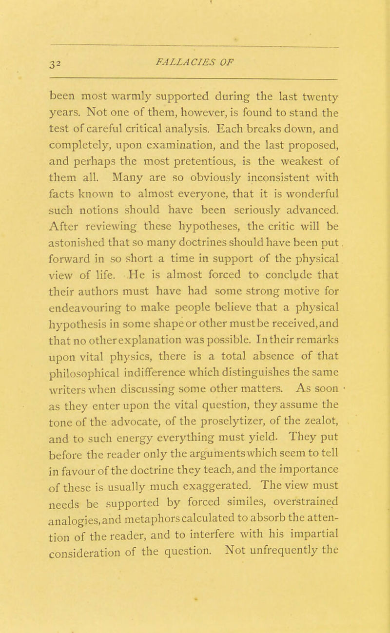 1 32 FALLACIES OF been most warmly supported during the last twenty- years. Not one of them, however, is found to stand the test of careful critical analysis. Each breaks down, and completely, upon examination, and the last proposed, and perhaps the most pretentious, is the weakest of them all. Many are so obviously inconsistent with facts known to almost everyone, that it is wonderful such notions should have been seriously advanced. After reviewing these hypotheses, the critic will be astonished that so many doctrines should have been put forward in so short a time in support of the physical view of life. He is almost forced to conclude that their authors must have had some strong motive for endeavouring to make people believe that a physical hypothesis in some shape or other must be received, and that no other explanation was possible. In their remarks upon vital physics, there is a total absence of that philosophical indifference which distinguishes the same writers when discussing some other matters. As soon as they enter upon the vital question, they assume the tone of the advocate, of the proselytizer, of the zealot, and to such energy everything must yield- They put before the reader only the arguments which seem to tell in favour of the doctrine they teach, and the importance of these is usually much exaggerated. The view must needs be supported by forced similes, overstrained analogies, and metaphors calculated to absorb the atten- tion of the reader, and to interfere with his impartial consideration of the question. Not unfrequently the