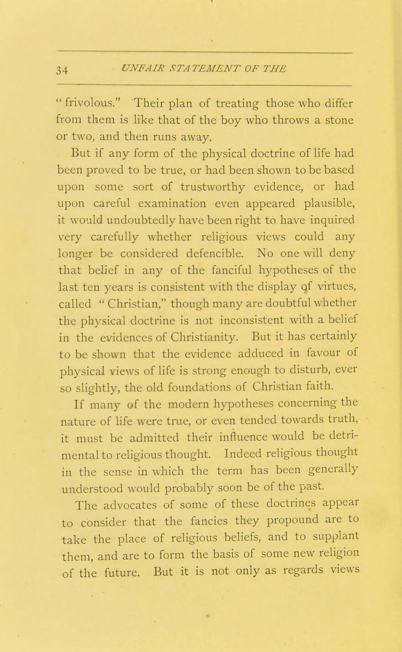  frivolous. Their plan of treating those who differ from them is like that of the boy who throws a stone or two, and then runs away. But if any form of the physical doctrine of life had been proved to be true, or had been shown to be based upon some sort of trustworthy evidence, or had upon careful examination even appeared plausible, it would undoubtedly have been right to have inquired very carefully whether religious views could any longer be considered defencible. No one will deny that belief in any of the fanciful hypotheses of the last ten years is consistent with the display qf virtues, called  Christian, though many are doubtful whether the physical doctrine is not inconsistent with a belief in the evidences of Christianity. But it has certainly to be shown that the evidence adduced in favour of physical views of hfe is strong enough to disturb, ever so slightly, the old foundations of Christian faith. If many of the modern hypotheses concerning the nature of life were true, or even tended towards truth, it must be admitted their influence would be detri- mental to religious thought. Indeed religious thought in the sense in which the term has been generally understood would probably soon be of the past. The advocates of some of these doctrines appear to consider that the fancies they propound are to take the place of religious beliefs, and to supplant them, and are to form the basis of some new religion of the future. But it is not only as regards views