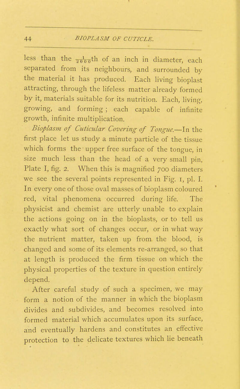 less than the ^oW^h of an inch in diameter, each separated from its neighbours, and surrounded by the material it has produced. Each living bioplast attracting, through the lifeless matter already formed by it, materials suitable for its nutrition. Each, living, growing, and forming ; each capable of infinite growth, infinite multiplication. Bioplasm of Ctiticular Covei'ing of Tongue.—In the first place let us study a minute particle of the tissue which forms the upper free surface of the tongue, in size much less than the head of a very small pin, Plate I, fig. 2. When this is magnified 700 diameters we see the several points represented in Fig. i, pi. I. In every one of those oval masses of bioplasm coloured red, vital phenomena occurred during life. The physicist and chemist are utterly unable to explain the actions going on in the bioplasts, or to tell us exactly what sort of changes occur, or in what way the nutrient matter, taken up from the blood, is changed and some of its elements re-arranged, so that at length is produced the firm tissue on which the physical properties of the texture in question entirely depend. After careful study of such a specimen, we may form a notion of the manner in which the bioplasm divides and subdivides, and becomes resolved into formed material which accumulates upon its surface, and eventually hardens and constitutes an effective protection to the delicate textures which lie beneath