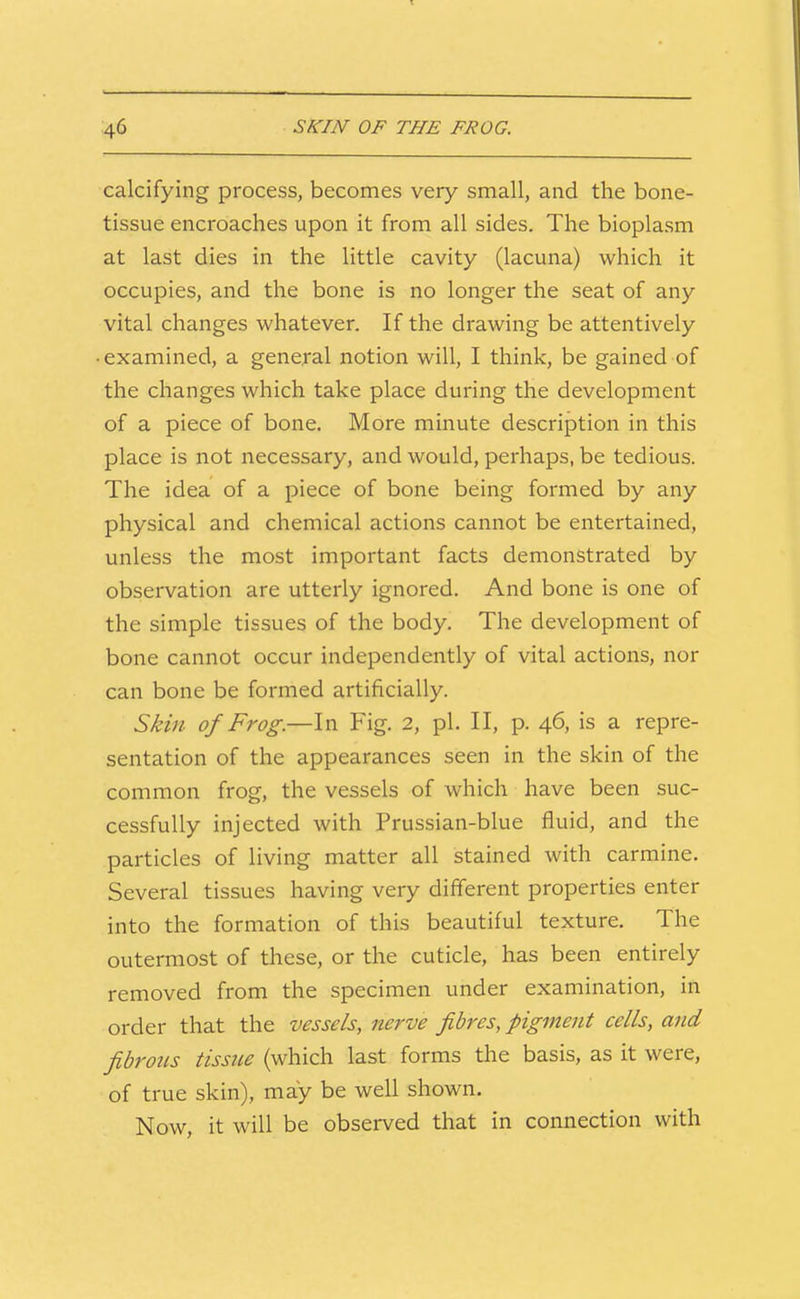 calcifying process, becomes very small, and the bone- tissue encroaches upon it from all sides. The bioplasm at last dies in the little cavity (lacuna) which it occupies, and the bone is no longer the seat of any vital changes whatever. If the drawing be attentively • examined, a general notion will, I think, be gained of the changes which take place during the development of a piece of bone. More minute description in this place is not necessary, and would, perhaps, be tedious. The idea of a piece of bone being formed by any physical and chemical actions cannot be entertained, unless the most important facts demonstrated by observation are utterly ignored. And bone is one of the simple tissues of the body. The development of bone cannot occur independently of vital actions, nor can bone be formed artificially. Skin of Frog.—In Fig. 2, pi. II, p. 46, is a repre- sentation of the appearances seen in the skin of the common frog, the vessels of which have been suc- cessfully injected with Prussian-blue fluid, and the particles of living matter all stained with carmine. Several tissues having very different properties enter into the formation of this beautiful texture. The outermost of these, or the cuticle, has been entirely removed from the specimen under examination, in order that the vessels, nerve fibres, pigment cells, and fibrous tissue (which last forms the basis, as it were, of true skin), may be well shown. Now, it will be observed that in connection with