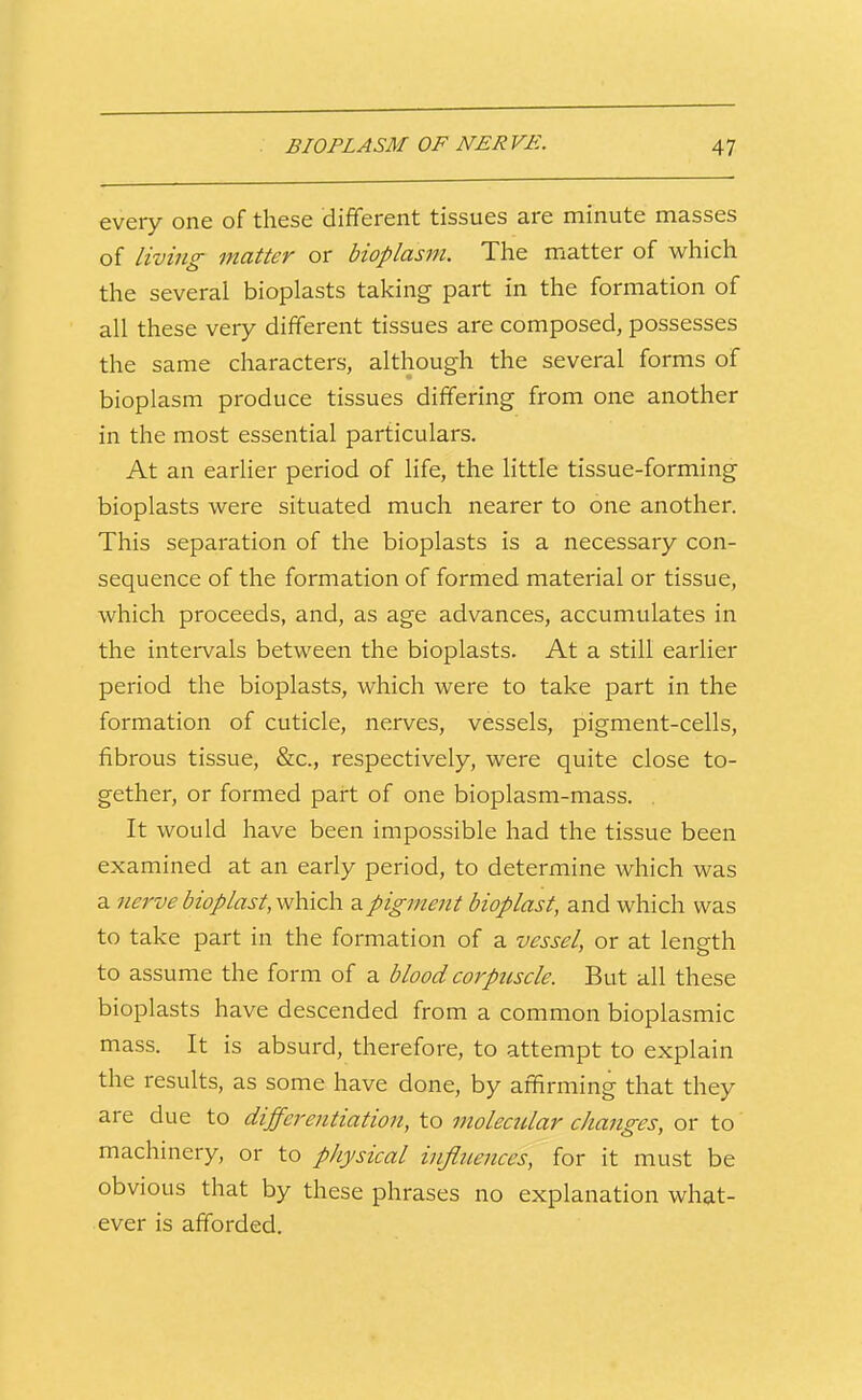 every one of these different tissues are minute masses of living matter or bioplasm. The matter of which the several bioplasts taking part in the formation of all these very different tissues are composed, possesses the same characters, although the several forms of bioplasm produce tissues differing from one another in the most essential particulars. At an earlier period of life, the little tissue-forming bioplasts were situated much nearer to one another. This separation of the bioplasts is a necessary con- sequence of the formation of formed material or tissue, which proceeds, and, as age advances, accumulates in the intervals between the bioplasts. At a still earlier period the bioplasts, which were to take part in the formation of cuticle, nerves, vessels, pigment-cells, fibrous tissue, &c., respectively, were quite close to- gether, or formed part of one bioplasm-mass. . It would have been impossible had the tissue been examined at an early period, to determine which was a nerve bioplast, which a pigment bioplast, and which was to take part in the formation of a vessel, or at length to assume the form of a blood corpuscle. But all these bioplasts have descended from a common bioplasmic mass. It is absurd, therefore, to attempt to explain the results, as some have done, by affirming that they are due to differentiation, to molecular changes, or to machinery, or to physical influences, for it must be obvious that by these phrases no explanation what- ever is afforded.