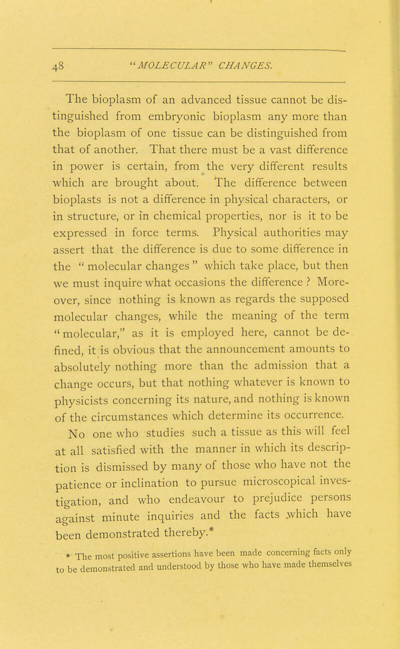 The bioplasm of an advanced tissue cannot be dis- tinguished from embryonic bioplasm any more than the bioplasm of one tissue can be distinguished from that of another. That there must be a vast difference in power is certain, from the very different results which are brought about. The difference between bioplasts is not a difference in physical characters, or in structure, or in chemical properties, nor is it to be expressed in force terms. Physical authorities may assert that the difference is due to some difference in the  molecular changes  which take place, but then we must inquire what occasions the difference } More- over, since nothing is known as regards the supposed molecular changes, while the meaning of the term  molecular, as it is employed here, cannot be de- fined, it is obvious that the announcement amounts to absolutely nothing more than the admission that a change occurs, but that nothing whatever is known to physicists concerning its nature, and nothing is known of the circumstances which determine its occurrence. No one who studies such a tissue as this will feel at all satisfied with the manner in which its descrip- tion is dismissed by many of those who have not the patience or inclination to pursue microscopical inves- tigation, and who endeavour to prejudice persons against minute inquiries and the facts .which have been demonstrated thereby.* » The most positive assertions have been made concerning facts only to be demonstrated and understood by those who have made themselves