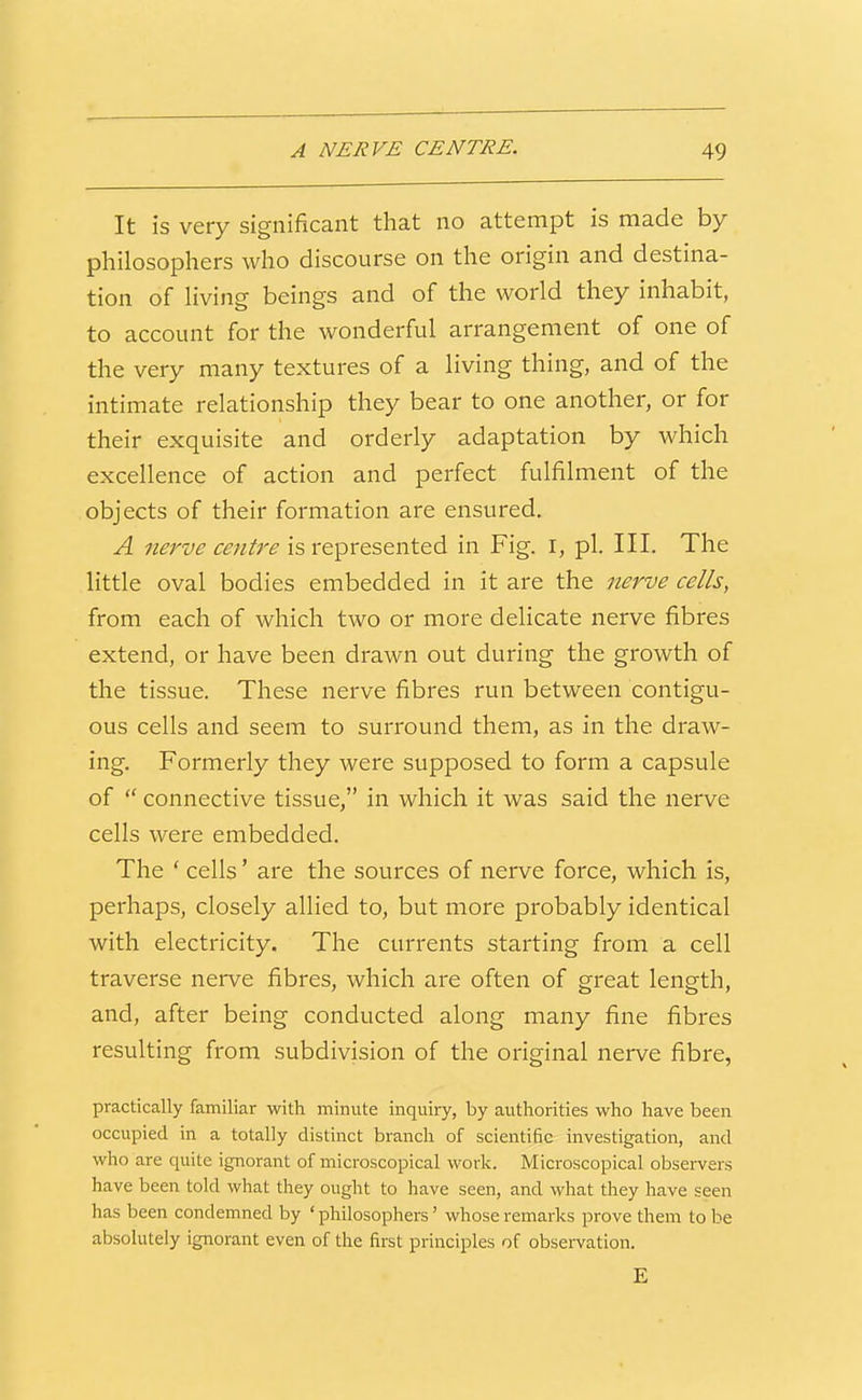 It is very significant that no attempt is made by philosophers who discourse on the origin and destina- tion of living beings and of the world they inhabit, to account for the wonderful arrangement of one of the very many textures of a living thing, and of the intimate relationship they bear to one another, or for their exquisite and orderly adaptation by which excellence of action and perfect fulfilment of the objects of their formation are ensured. A nerve centre is represented in Fig. i, pi. III. The little oval bodies embedded in it are the nerve cells, from each of which two or more delicate nerve fibres extend, or have been drawn out during the growth of the tissue. These nerve fibres run between contigu- ous cells and seem to surround them, as in the draw- ing. Formerly they were supposed to form a capsule of  connective tissue, in which it was said the nerve cells were embedded. The ' cells' are the sources of nerve force, which is, perhaps, closely allied to, but more probably identical with electricity. The currents starting from a cell traverse nerve fibres, which are often of great length, and, after being conducted along many fine fibres resulting from subdivision of the original nerve fibre, practically familiar with minute inquii^, by authorities who have been occupied in a totally distinct branch of scientific investigation, and who are quite ignorant of microscopical work. Microscopical observers have been told what they ought to have seen, and what they have seen has been condemned by 'philosophers' whose remarks prove them to be absolutely ignorant even of the first principles of observation. E
