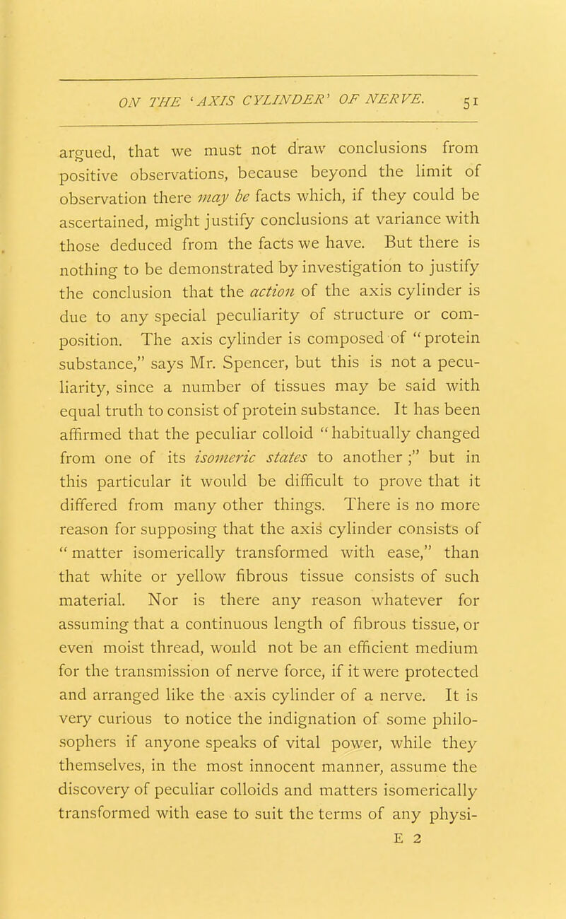 aro-ued that we must not draw conclusions from positive observations, because beyond the limit of observation there may be facts which, if they could be ascertained, might justify conclusions at variance with those deduced from the facts we have. But there is nothing to be demonstrated by investigation to justify the conclusion that the action of the axis cylinder is due to any special peculiarity of structure or com- position. The axis cylinder is composed of  protein substance, says Mr. Spencer, but this is not a pecu- liarity, since a number of tissues may be said with equal truth to consist of protein substance. It has been affirmed that the pecuhar colloid  habitually changed from one of its isomeric states to another ; but in this particular it would be difficult to prove that it differed from many other things. There is no more reason for supposing that the axis cylinder consists of  matter isomerically transformed with ease, than that white or yellow fibrous tissue consists of such material. Nor is there any reason whatever for assuming that a continuous length of fibrous tissue, or even moist thread, would not be an efficient medium for the transmission of nerve force, if it were protected and arranged like the axis cylinder of a nerve. It is very curious to notice the indignation of some philo- sophers if anyone speaks of vital power, while they themselves, in the most innocent manner, assume the discovery of pecuHar colloids and matters isomerically transformed with ease to suit the terms of any physi- E 2