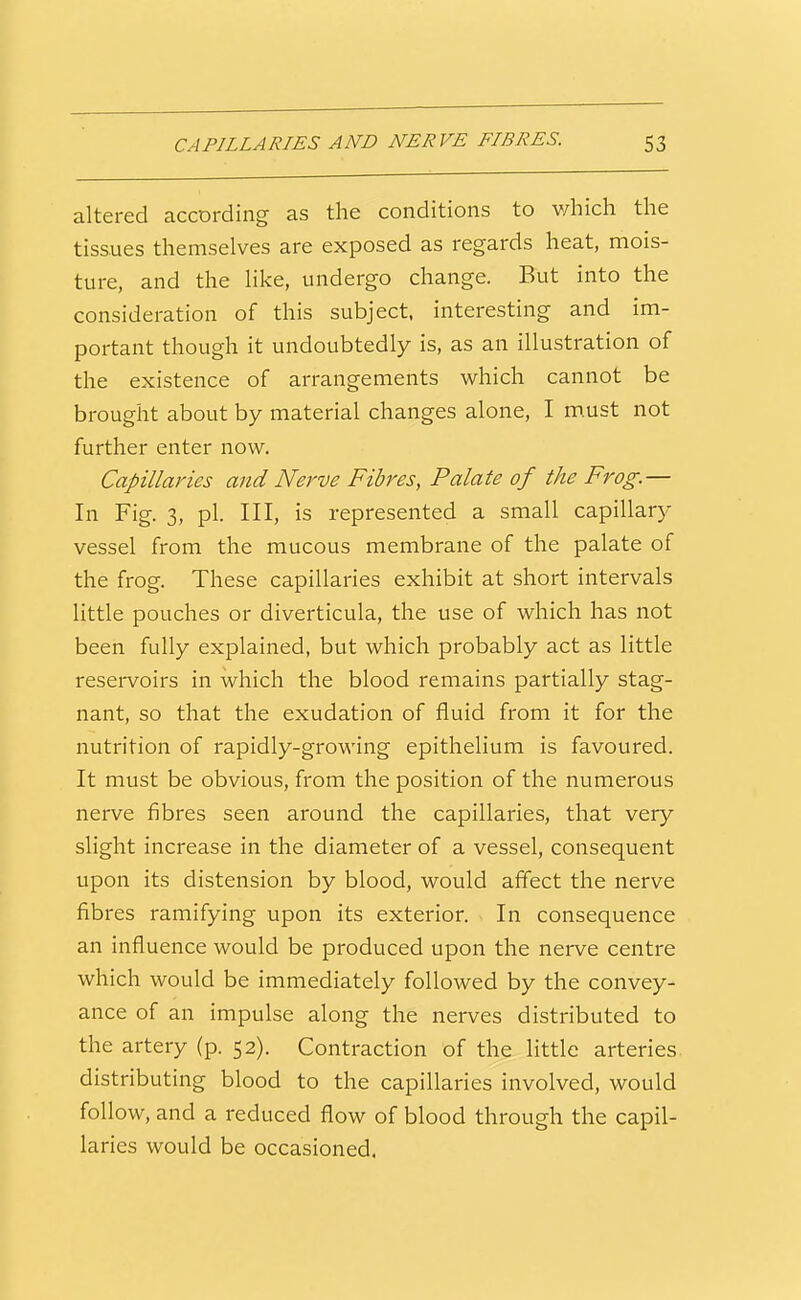 CAPILLARIES AND NERVE FIBRES. 53 altered according as the conditions to v/hich the tissues themselves are exposed as regards heat, mois- ture, and the like, undergo change. But into the consideration of this subject, interesting and im- portant though it undoubtedly is, as an illustration of the existence of arrangements which cannot be brought about by material changes alone, I m.ust not further enter now. Capillaries and Nerve Fibres, Palate of the Frog.— In Fig. 3, pi. Ill, is represented a small capillary vessel from the mucous membrane of the palate of the frog. These capillaries exhibit at short intervals little pouches or diverticula, the use of which has not been fully explained, but which probably act as little reservoirs in which the blood remains partially stag- nant, so that the exudation of fluid from it for the nutrition of rapidly-growing epithelium is favoured. It must be obvious, from the position of the numerous nerve fibres seen around the capillaries, that very slight increase in the diameter of a vessel, consequent upon its distension by blood, would affect the nerve fibres ramifying upon its exterior. In consequence an influence would be produced upon the nerve centre which would be immediately followed by the convey- ance of an impulse along the nerves distributed to the artery (p. 52). Contraction of the little arteries distributing blood to the capillaries involved, would follow, and a reduced flow of blood through the capil- laries would be occasioned.